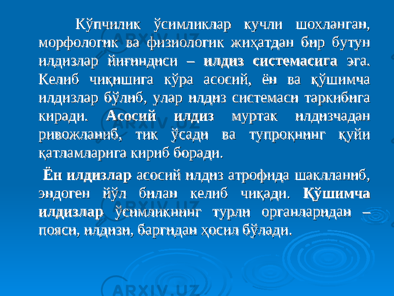  Кўпчилик ўсимликлар кучли шохланган, Кўпчилик ўсимликлар кучли шохланган, морфологик ва физиологик жиҳатдан бир бутун морфологик ва физиологик жиҳатдан бир бутун илдизлар йиғиндиси – илдизлар йиғиндиси – илдиз системасигаилдиз системасига эга. эга. Келиб чиқишига кўра асосий, ён ва қўшимча Келиб чиқишига кўра асосий, ён ва қўшимча илдизлар бўлиб, улар илдиз системаси таркибига илдизлар бўлиб, улар илдиз системаси таркибига киради. киради. АсосийАсосий илдизилдиз муртак илдизчадан муртак илдизчадан ривожланиб, тик ўсади ва тупроқнинг қуйи ривожланиб, тик ўсади ва тупроқнинг қуйи қатламларига кириб боради.қатламларига кириб боради. ЁнЁн илдизларилдизлар асосий илдиз атрофида шаклланиб, асосий илдиз атрофида шаклланиб, эндоген йўл билан келиб чиқади. эндоген йўл билан келиб чиқади. ҚўшимчаҚўшимча илдизларилдизлар ўсимликнинг турли органларидан – ўсимликнинг турли органларидан – пояси, илдизи, баргидан ҳосил бўлади. пояси, илдизи, баргидан ҳосил бўлади. 