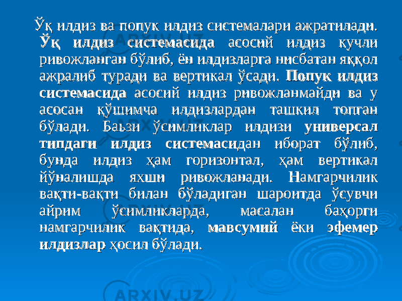  ЎЎ қ илдизқ илдиз ва попук илдиз системалари ажратилади. ва попук илдиз системалари ажратилади. ЎқЎқ илдизилдиз системасидасистемасида асосий илдиз кучли асосий илдиз кучли ривожланган бўлиб, ён илдизларга нисбатан яққол ривожланган бўлиб, ён илдизларга нисбатан яққол ажралиб туради ва вертикал ўсади. ажралиб туради ва вертикал ўсади. Попук илдиз Попук илдиз системасидасистемасида асосий илдиз ривожланмайди ва у асосий илдиз ривожланмайди ва у асосан қўшимча илдизлардан ташкил топган асосан қўшимча илдизлардан ташкил топган бўлади. Баьзи ўсимликлар илдизи бўлади. Баьзи ўсимликлар илдизи универсал универсал типдаги илдиз системаситипдаги илдиз системаси дан иборат бўлиб, дан иборат бўлиб, бунда илдиз ҳам горизонтал, ҳам вертикал бунда илдиз ҳам горизонтал, ҳам вертикал йўналишда яхши ривожланади. Намгарчилик йўналишда яхши ривожланади. Намгарчилик вақти-вақти билан бўладиган шароитда ўсувчи вақти-вақти билан бўладиган шароитда ўсувчи айрим ўсимликларда, масалан баҳорги айрим ўсимликларда, масалан баҳорги намгарчилик вақтида, намгарчилик вақтида, мавсумиймавсумий ёки ёки эфемер эфемер илдизларилдизлар ҳосил бўлади. ҳосил бўлади. 