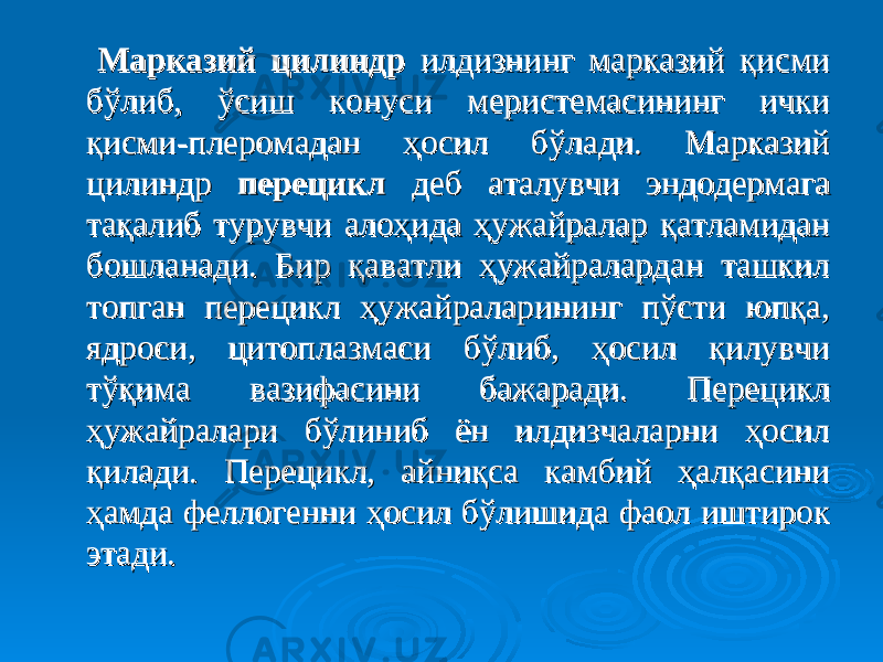  Марказий цилиндрМарказий цилиндр илдизнинг марказий қисми илдизнинг марказий қисми бўлиб, ўсиш конуси меристемасининг ички бўлиб, ўсиш конуси меристемасининг ички қисми-плеромадан ҳосил бўлади. Марказий қисми-плеромадан ҳосил бўлади. Марказий цилиндр цилиндр перецикл перецикл деб аталувчи эндодермага деб аталувчи эндодермага тақалиб турувчи алоҳида ҳужайралар қатламидан тақалиб турувчи алоҳида ҳужайралар қатламидан бошланади. Бир қаватли ҳужайралардан ташкил бошланади. Бир қаватли ҳужайралардан ташкил топган перецикл ҳужайраларининг пўсти юпқа, топган перецикл ҳужайраларининг пўсти юпқа, ядроси, цитоплазмаси бўлиб, ҳосил қилувчи ядроси, цитоплазмаси бўлиб, ҳосил қилувчи тўқима вазифасини бажаради. Перецикл тўқима вазифасини бажаради. Перецикл ҳужайралари бўлиниб ён илдизчаларни ҳосил ҳужайралари бўлиниб ён илдизчаларни ҳосил қилади. Перецикл, айниқса камбий ҳалқасини қилади. Перецикл, айниқса камбий ҳалқасини ҳамда феллогенни ҳосил бўлишида фаол иштирок ҳамда феллогенни ҳосил бўлишида фаол иштирок этади. этади. 