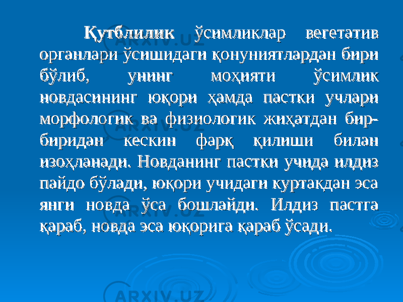  Қутблилик Қутблилик ўсимликлар вегетатив ўсимликлар вегетатив органлари ўсишидаги қонуниятлардан бири органлари ўсишидаги қонуниятлардан бири бўлиб, унинг моҳияти ўсимлик бўлиб, унинг моҳияти ўсимлик новдасининг юқори ҳамда пастки учлари новдасининг юқори ҳамда пастки учлари морфологик ва физиологик жиҳатдан бир-морфологик ва физиологик жиҳатдан бир- биридан кескин фарқ қилиши билан биридан кескин фарқ қилиши билан изоҳланади. Новданинг пастки учида илдиз изоҳланади. Новданинг пастки учида илдиз пайдо бўлади, юқори учидаги куртакдан эса пайдо бўлади, юқори учидаги куртакдан эса янги новда ўса бошлайди. Илдиз пастга янги новда ўса бошлайди. Илдиз пастга қараб, новда эса юқорига қараб ўсади. қараб, новда эса юқорига қараб ўсади. 