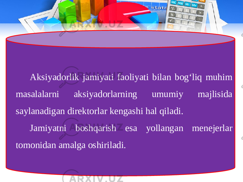 Aksiyadorlik jamiyati faoliyati bilan bog‘liq muhim masalalarni aksiyadorlarning umumiy majlisida saylanadigan direktorlar kengashi hal qiladi. Jamiyatni boshqarish esa yollangan menejerlar tomonidan amalga oshiriladi. 