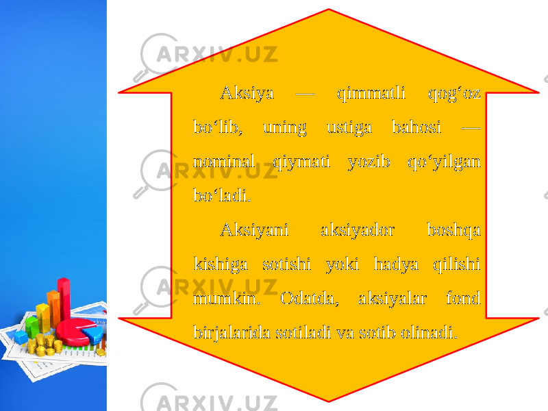 Aksiya — qimmatli qog‘oz bo‘lib, uning ustiga bahosi — nominal qiymati yozib qo‘yilgan bo‘ladi. Aksiyani aksiyador boshqa kishiga sotishi yoki hadya qilishi mumkin. Odatda, aksiyalar fond birjalarida sotiladi va sotib olinadi. 