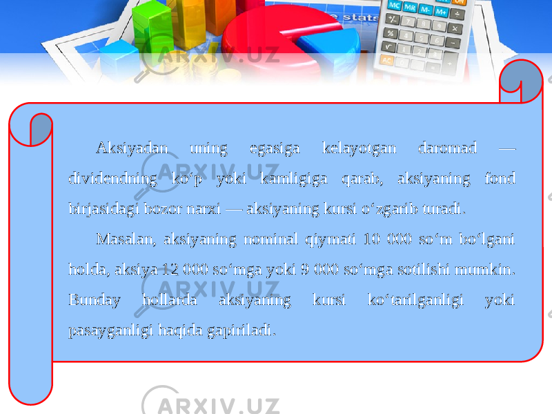 Aksiyadan uning egasiga kelayotgan daromad — dividendning ko‘p yoki kamligiga qarab, aksiyaning fond birjasidagi bozor narxi — aksiyaning kursi o‘zgarib turadi. Masalan, aksiyaning nominal qiymati 10 000 so‘m bo‘lgani holda, aksiya 12 000 so‘mga yoki 9 000 so‘mga sotilishi mumkin. Bunday hollarda aksiyaning kursi ko‘tarilganligi yoki pasayganligi haqida gapiriladi. 