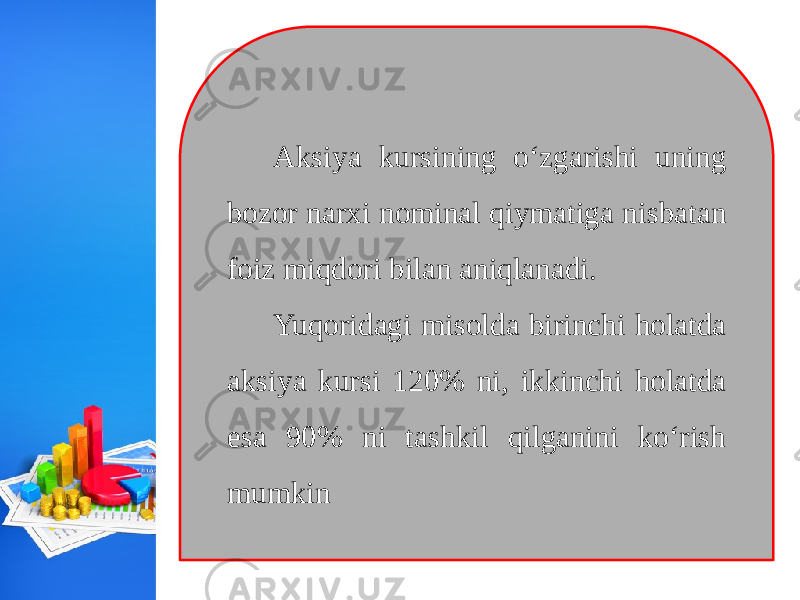 Aksiya kursining o‘zgarishi uning bozor narxi nominal qiymatiga nisbatan foiz miqdori bilan aniqlanadi. Yuqoridagi misolda birinchi holatda aksiya kursi 120% ni, ikkinchi holatda esa 90% ni tashkil qilganini ko‘rish mumkin 