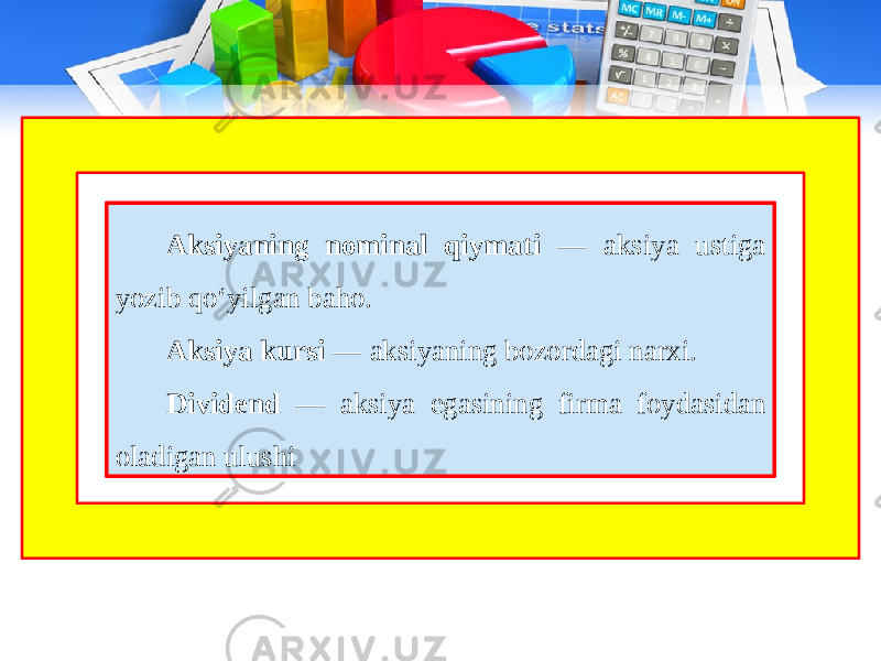 Aksiyaning nominal qiymati — aksiya ustiga yozib qo‘yilgan baho. Aksiya kursi — aksiyaning bozordagi narxi. Dividend — aksiya egasining firma foydasidan oladigan ulushi 