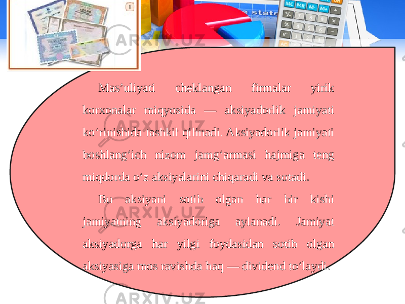 Mas’uliyati cheklangan firmalar yirik korxonalar miqyosida — aksiyadorlik jamiyati ko‘rinishida tashkil qilinadi. Aksiyadorlik jamiyati boshlang‘ich nizom jamg‘armasi hajmiga teng miqdorda o‘z aksiyalarini chiqaradi va sotadi. Bu aksiyani sotib olgan har bir kishi jamiyatning aksiyadoriga aylanadi. Jamiyat aksiyadorga har yilgi foydasidan sotib olgan aksiyasiga mos ravishda haq — dividend to‘laydi. 