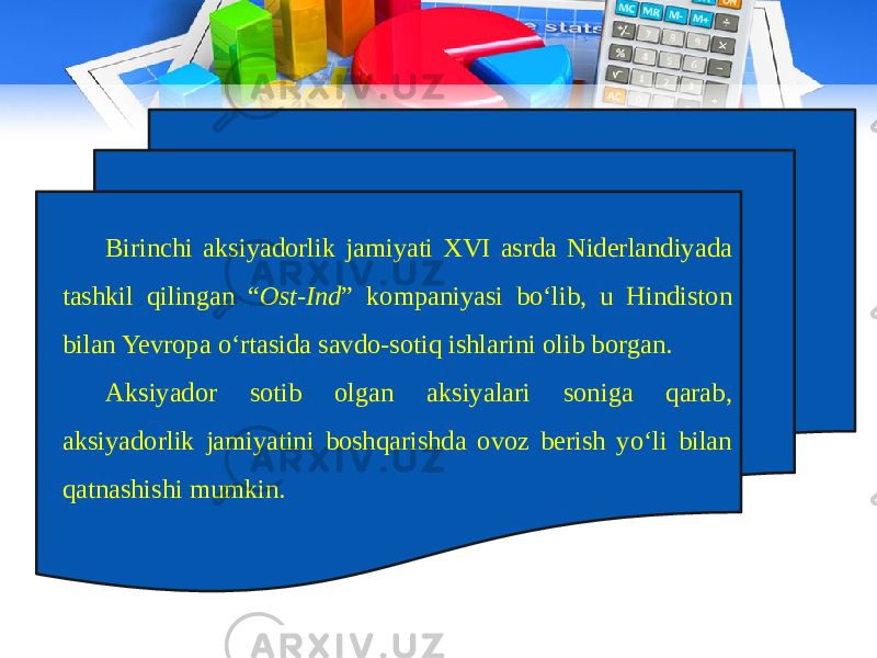 Birinchi aksiyadorlik jamiyati XVI asrda Niderlandiyada tashkil qilingan “ Ost-Ind ” kompaniyasi bo‘lib, u Hindiston bilan Yevropa o‘rtasida savdo-sotiq ishlarini olib borgan. Aksiyador sotib olgan aksiyalari soniga qarab, aksiyadorlik jamiyatini boshqarishda ovoz berish yo‘li bilan qatnashishi mumkin. 