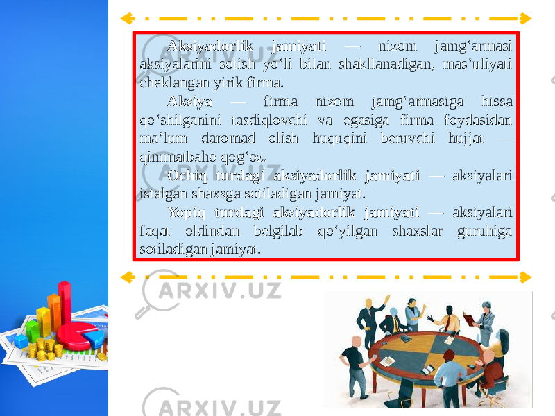 Aksiyadorlik jamiyati — nizom jamg‘armasi aksiyalarini sotish yo‘li bilan shakllanadigan, mas’uliyati cheklangan yirik firma. Aksiya — firma nizom jamg‘armasiga hissa qo‘shilganini tasdiqlovchi va egasiga firma foydasidan ma’lum daromad olish huquqini beruvchi hujjat — qimmatbaho qog‘oz. Ochiq turdagi aksiyadorlik jamiyati — aksiyalari istalgan shaxsga sotiladigan jamiyat. Yopiq turdagi aksiyadorlik jamiyati — aksiyalari faqat oldindan belgilab qo‘yilgan shaxslar guruhiga sotiladigan jamiyat. 