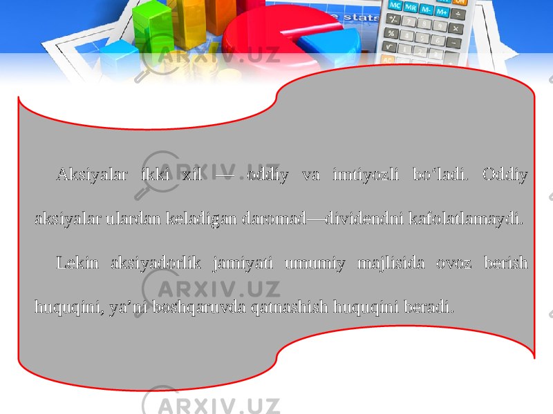 Aksiyalar ikki xil — oddiy va imtiyozli bo‘ladi. Oddiy aksiyalar ulardan keladigan daromad—dividendni kafolatlamaydi. Lekin aksiyadorlik jamiyati umumiy majlisida ovoz berish huquqini, ya’ni boshqaruvda qatnashish huquqini beradi. 