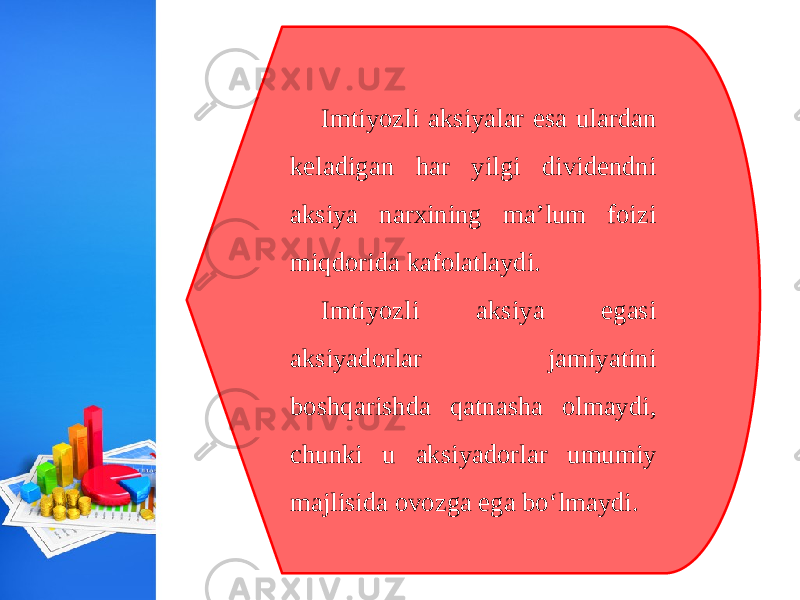 Imtiyozli aksiyalar esa ulardan keladigan har yilgi dividendni aksiya narxining ma’lum foizi miqdorida kafolatlaydi. Imtiyozli aksiya egasi aksiyadorlar jamiyatini boshqarishda qatnasha olmaydi, chunki u aksiyadorlar umumiy majlisida ovozga ega bo‘lmaydi. 