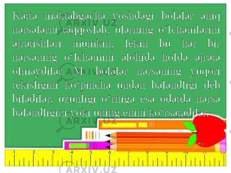 Katta maktabgacha yoshdagi bolalar aniq narsalarni taqqoslab, ularning o‘lchamlarini ajratishlari mumkin, lekin bu har bir narsaning o‘lchamini alohida holda ajrata olmaydilar. M: bolalar narsaning yuqori tekisligini ko‘pincha undan balandligi deb biladilar, uzunligi o‘rniga esa odatda narsa balandligini yoki uning enini ko‘rsatadilar. 