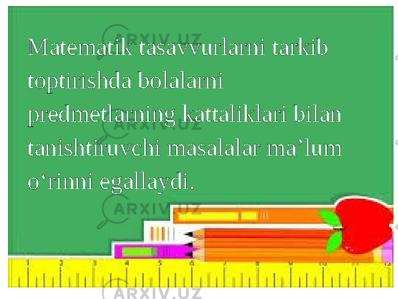 Matematik tasavvurlarni tarkib toptirishda bolalarni predmetlarning kattaliklari bilan tanishtiruvchi masalalar ma’lum o‘rinni egallaydi. 