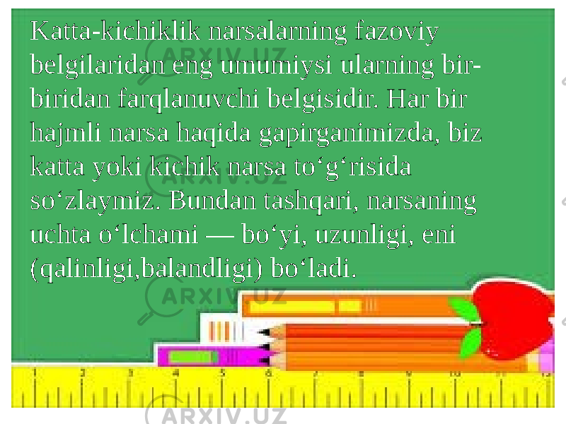 Katta-kichiklik narsalarning fazoviy belgilaridan eng umumiysi ularning bir- biridan farqlanuvchi belgisidir. Har bir hajmli narsa haqida gapirganimizda, biz katta yoki kichik narsa to‘g‘risida so‘zlaymiz. Bundan tashqari, narsaning uchta o‘lchami — bo‘yi, uzunligi, eni (qalinligi,balandligi) bo‘ladi. 