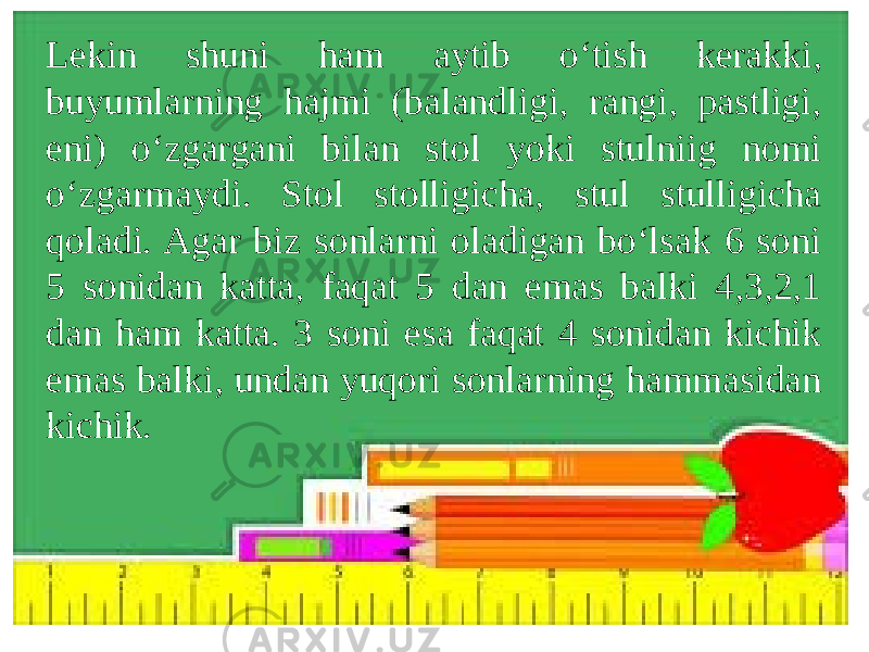 Lekin shuni ham aytib o‘tish kerakki, buyumlarning hajmi (balandligi, rangi, pastligi, eni) o‘zgargani bilan stol yoki stulniig nomi o‘zgarmaydi. Stol stolligicha, stul stulligicha qoladi. Agar biz sonlarni oladigan bo‘lsak 6 soni 5 sonidan katta, faqat 5 dan emas balki 4,3,2,1 dan ham katta. 3 soni esa faqat 4 sonidan kichik emas balki, undan yuqori sonlarning hammasidan kichik. 