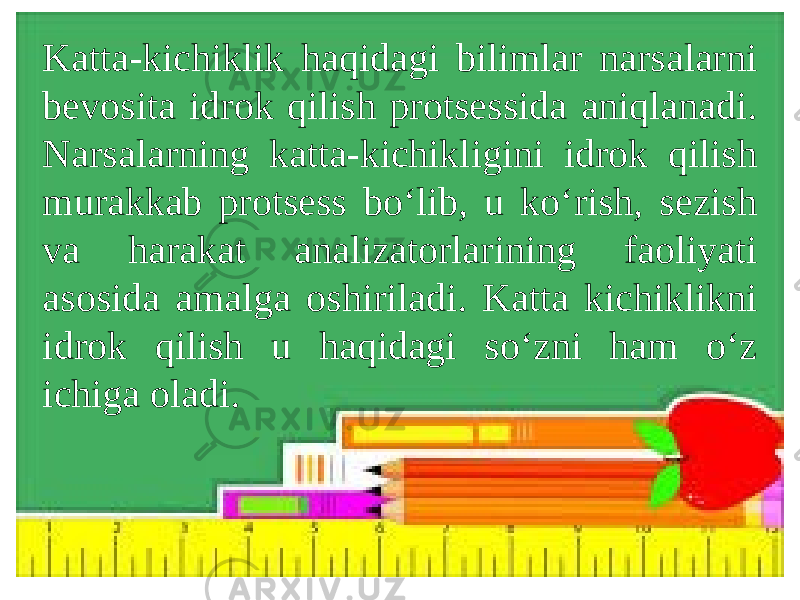 Katta-kichiklik haqidagi bilimlar narsalarni bevosita idrok qilish protsessida aniqlanadi. Narsalarning katta-kichikligini idrok qilish murakkab protsess bo‘lib, u ko‘rish, sezish va harakat analizatorlarining faoliyati asosida amalga oshiriladi. Katta kichiklikni idrok qilish u haqidagi so‘zni ham o‘z ichiga oladi. 