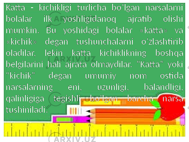 Katta - kichikligi turlicha bo‘lgan narsalarni bolalar ilk yoshligidanoq ajratib olishi mumkin. Bu yoshidagi bolalar «katta» va «kichik» degan tushunchalarni o‘zlashtirib oladilar, lekin katta kichiklikning boshqa belgilarini hali ajrata olmaydilar. “Katta” yoki “kichik” degan umumiy nom ostida narsalarning eni, uzunligi, balandligi, qalinligiga tegishli bo‘lgan barcha narsa tushiniladi. 