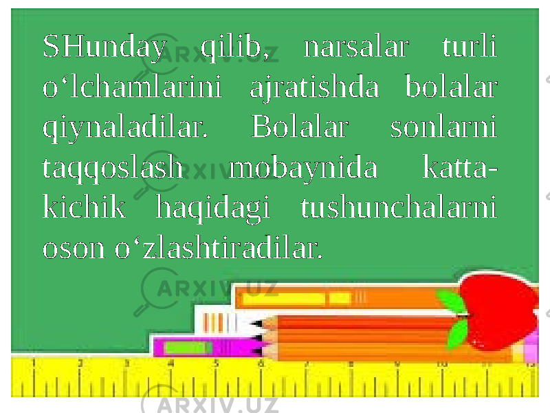 SHunday qilib, narsalar turli o‘lchamlarini ajratishda bolalar qiynaladilar. Bolalar sonlarni taqqoslash mobaynida katta- kichik haqidagi tushunchalarni oson o‘zlashtiradilar. 