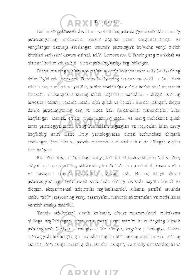 Muqaddima Ushbu kitob Moskva davlat universitetining psixologiya fakultetida umumiy psixologiyaning fundamental kursini o’qitish uchun chuqurlashtirilgan va yangilangan dasturga asoslangan umumiy psixologiya bo’yicha yangi o’qish kitoblari seriyasini davom ettiradi. M.V. Lomonosov. U fanning eng murakkab va qiziqarli bo’limlaridan biri - diqqat psixologiyasiga bag’ishlangan. Diqqat o’zining sub’ektiv va ob’ektiv ko’rinishlarida inson aqliy faoliyatining tizimliligini aniq ko’rsatadi. Bunday faoliyatning har qanday shakli - u faol idrok etish, chuqur mulohaza yuritish, xotira tasvirlariga e’tibor berish yoki murakkab harakatni muvofiqlashtirishning sifatli bajarilishi bo’ladimi - diqqat ishining bevosita ifodasini nazarda tutadi, talab qiladi va hattoki. Bundan tashqari, diqqat doimo psixologiyaning ong va iroda kabi fundamental tushunchalari bilan bog’langan. Demak, e’tibor muammosining taqdiri va uning muhokama qilish tarixi psixologiya tarixi, uning burilishlari, zigzaglari va inqirozlari bilan uzviy bog’liqligi aniq. Hatto ilmiy psixologiyadan diqqat tushunchasi chiqarib tashlangan, fantastika va psevdo-muammolar manbai deb e’lon qilingan vaqtlar ham bo’lgan. Shu bilan birga, e’tiborning amaliy jihatlari turli kasb vakillari: o’qituvchilar, aktyorlar, huquqshunoslar, shifokorlar, texnik tizimlar operatorlari, kosmonavtlar va boshqalar ongini band qilishda davom etdi. Buning tufayli diqqat psixologiyasining faktik bazasi shakllandi. doimiy ravishda boyitib borildi va diqqatni eksperimental tadqiqotlar rag’batlantirildi. Albatta, parallel ravishda ushbu &#34;sirli&#34; jarayonning yangi nazariyalari, tushuntirish sxemalari va modellarini yaratish amalga oshirildi. Tarixiy tafsilotlarni ajratib ko’rsatib, diqqat muammolarini muhokama qilishga bag’ishlangan uchta katta asarni qayd etamiz: bular ongning klassik psixologiyasi; faoliyat psixologiyasi; Va nihoyat, kognitiv psixologiya. Ushbu antologiyada biz belgilangan hududlarning har birining eng mashhur vakillarining asarlarini to’plashga harakat qildik. Bundan tashqari, biz amaliy xarakterdagi ba’zi 