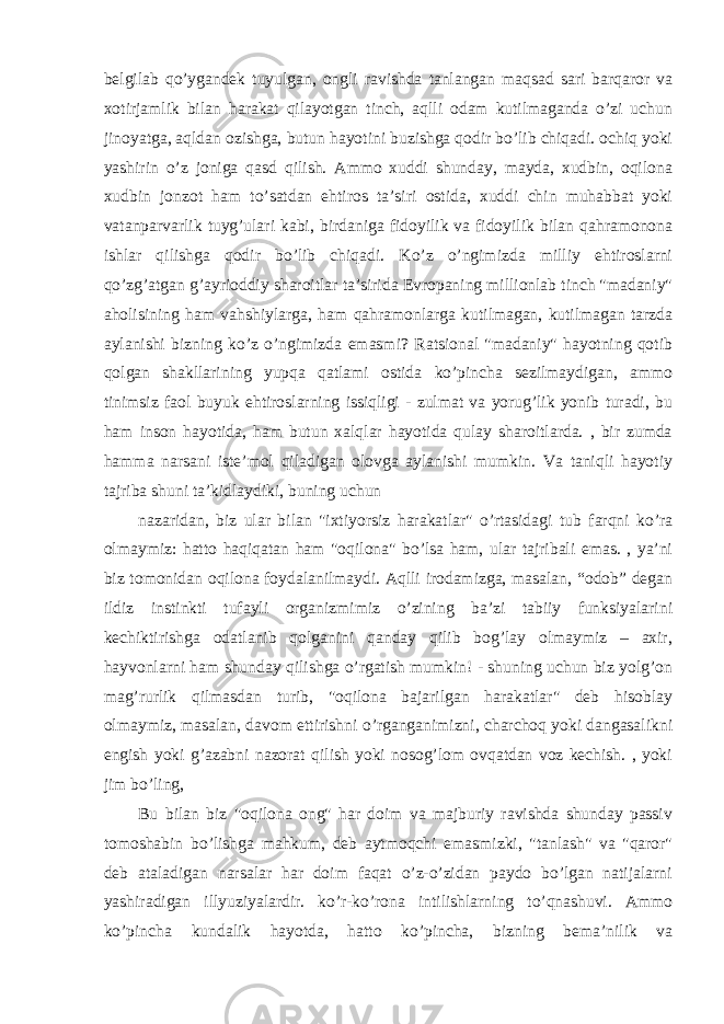 belgilab qo’ygandek tuyulgan, ongli ravishda tanlangan maqsad sari barqaror va xotirjamlik bilan harakat qilayotgan tinch, aqlli odam kutilmaganda o’zi uchun jinoyatga, aqldan ozishga, butun hayotini buzishga qodir bo’lib chiqadi. ochiq yoki yashirin o’z joniga qasd qilish. Ammo xuddi shunday, mayda, xudbin, oqilona xudbin jonzot ham to’satdan ehtiros ta’siri ostida, xuddi chin muhabbat yoki vatanparvarlik tuyg’ulari kabi, birdaniga fidoyilik va fidoyilik bilan qahramonona ishlar qilishga qodir bo’lib chiqadi. Ko’z o’ngimizda milliy ehtiroslarni qo’zg’atgan g’ayrioddiy sharoitlar ta’sirida Evropaning millionlab tinch &#34;madaniy&#34; aholisining ham vahshiylarga, ham qahramonlarga kutilmagan, kutilmagan tarzda aylanishi bizning ko’z o’ngimizda emasmi? Ratsional &#34;madaniy&#34; hayotning qotib qolgan shakllarining yupqa qatlami ostida ko’pincha sezilmaydigan, ammo tinimsiz faol buyuk ehtiroslarning issiqligi - zulmat va yorug’lik yonib turadi, bu ham inson hayotida, ham butun xalqlar hayotida qulay sharoitlarda. , bir zumda hamma narsani iste’mol qiladigan olovga aylanishi mumkin. Va taniqli hayotiy tajriba shuni ta’kidlaydiki, buning uchun nazaridan, biz ular bilan &#34;ixtiyorsiz harakatlar&#34; o’rtasidagi tub farqni ko’ra olmaymiz: hatto haqiqatan ham &#34;oqilona&#34; bo’lsa ham, ular tajribali emas. , ya’ni biz tomonidan oqilona foydalanilmaydi. Aqlli irodamizga, masalan, “odob” degan ildiz instinkti tufayli organizmimiz o’zining ba’zi tabiiy funksiyalarini kechiktirishga odatlanib qolganini qanday qilib bog’lay olmaymiz – axir, hayvonlarni ham shunday qilishga o’rgatish mumkin! - shuning uchun biz yolg’on mag’rurlik qilmasdan turib, &#34;oqilona bajarilgan harakatlar&#34; deb hisoblay olmaymiz, masalan, davom ettirishni o’rganganimizni, charchoq yoki dangasalikni engish yoki g’azabni nazorat qilish yoki nosog’lom ovqatdan voz kechish. , yoki jim bo’ling, Bu bilan biz &#34;oqilona ong&#34; har doim va majburiy ravishda shunday passiv tomoshabin bo’lishga mahkum, deb aytmoqchi emasmizki, &#34;tanlash&#34; va &#34;qaror&#34; deb ataladigan narsalar har doim faqat o’z-o’zidan paydo bo’lgan natijalarni yashiradigan illyuziyalardir. ko’r-ko’rona intilishlarning to’qnashuvi. Ammo ko’pincha kundalik hayotda, hatto ko’pincha, bizning bema’nilik va 