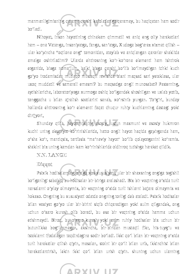 manmanligimizning qarama-qarshi kafolatlariga qaramay, bu haqiqatan ham sodir bo’ladi. Nihoyat, inson hayotining chinakam qimmatli va aniq eng oliy harakatlari ham – ona Vatanga, insoniyatga, fanga, san’atga, Xudoga beg’araz xizmat qilish – ular ko’pincha “oqilona ong” tomonidan, ataylab va aniqlangan qarorlar shaklida amalga oshiriladimi? Ularda ehtirosning ko’r-ko’rona elementi ham ishtirok etganida, bizga noma’lum, balki bizga qarshi bo’lib bo’lmaydigan ichki kuch go’yo irodamizdan mutlaqo mustaqil ravishda bizni maqsad sari yetaklasa, ular uzoq muddatli va samarali emasmi? bu maqsadga ongli munosabat? Pasterning, aytishlaricha, laboratoriyaga xurmoga oshiq bo’lgandek shoshilgan va uxlab yotib, tonggacha u bilan ajralish soatlarini sanab, xo’rsinib yurgan. To’g’ri, bunday hollarda ehtirosning ko’r elementi faqat chuqur ruhiy kuchlarning dastagi yoki dirijyori, Shunday qilib, hayotimizning asosiy, ustun mazmuni va asosiy hukmron kuchi uning aksariyat ko’rinishlarida, hatto ongli hayot haqida gapirganda ham, o’sha ko’r, mantiqsiz, tartibsiz &#34;ma’naviy hayot&#34; bo’lib qolayotganini ko’ramiz. shaklni biz uning kamdan-kam ko’rinishlarida oldinroq tutishga harakat qildik. N.N. LANGE Diqqat _ Psixik hodisalarning o’ziga xos xususiyati, ular bir shaxsning ongiga tegishli bo’lganligi sababli, bu hodisalar bir-biriga aralashadi. Biz bir vaqtning o’zida turli narsalarni o’ylay olmaymiz, bir vaqtning o’zida turli ishlarni bajara olmaymiz va hokazo. Ongning bu xususiyati odatda ongning torligi deb ataladi. Psixik hodisalar bilan vaziyat go’yo ular bir-birini siqib chiqaradigan yoki zulm qilgandek, ong uchun o’zaro kurash olib boradi, bu esa bir vaqtning o’zida hamma uchun etishmaydi. Biroq, bu o’zaro kurash yoki zulm ruhiy hodisalar biz uchun bir butunlikka bog’lanmagan, aksincha, bir-biridan mustaqil fikr, his-tuyg’u va istaklarni ifodalagan taqdirdagina sodir bo’ladi. Ikki qo’l bilan bir vaqtning o’zida turli harakatlar qilish qiyin, masalan, stolni bir qo’li bilan urib, ikkinchisi bilan harakatlantirish, lekin ikki qo’l bilan urish qiyin. shuning uchun ularning 