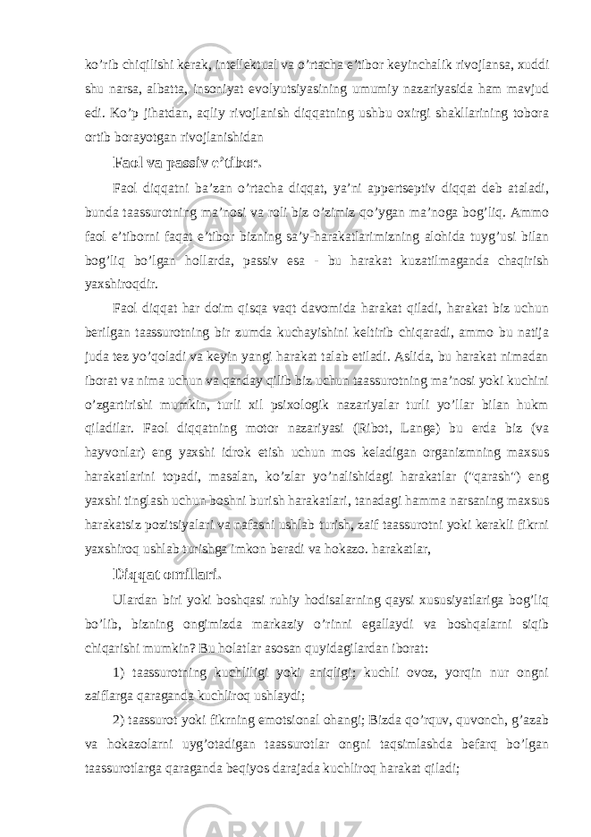 ko’rib chiqilishi kerak, intellektual va o’rtacha e’tibor keyinchalik rivojlansa, xuddi shu narsa, albatta, insoniyat evolyutsiyasining umumiy nazariyasida ham mavjud edi. Ko’p jihatdan, aqliy rivojlanish diqqatning ushbu oxirgi shakllarining tobora ortib borayotgan rivojlanishidan Faol va passiv e’tibor. Faol diqqatni ba’zan o’rtacha diqqat, ya’ni appertseptiv diqqat deb ataladi, bunda taassurotning ma’nosi va roli biz o’zimiz qo’ygan ma’noga bog’liq. Ammo faol e’tiborni faqat e’tibor bizning sa’y-harakatlarimizning alohida tuyg’usi bilan bog’liq bo’lgan hollarda, passiv esa - bu harakat kuzatilmaganda chaqirish yaxshiroqdir. Faol diqqat har doim qisqa vaqt davomida harakat qiladi, harakat biz uchun berilgan taassurotning bir zumda kuchayishini keltirib chiqaradi, ammo bu natija juda tez yo’qoladi va keyin yangi harakat talab etiladi. Aslida, bu harakat nimadan iborat va nima uchun va qanday qilib biz uchun taassurotning ma’nosi yoki kuchini o’zgartirishi mumkin, turli xil psixologik nazariyalar turli yo’llar bilan hukm qiladilar. Faol diqqatning motor nazariyasi (Ribot, Lange) bu erda biz (va hayvonlar) eng yaxshi idrok etish uchun mos keladigan organizmning maxsus harakatlarini topadi, masalan, ko’zlar yo’nalishidagi harakatlar (&#34;qarash&#34;) eng yaxshi tinglash uchun boshni burish harakatlari, tanadagi hamma narsaning maxsus harakatsiz pozitsiyalari va nafasni ushlab turish, zaif taassurotni yoki kerakli fikrni yaxshiroq ushlab turishga imkon beradi va hokazo. harakatlar, Diqqat omillari. Ulardan biri yoki boshqasi ruhiy hodisalarning qaysi xususiyatlariga bog’liq bo’lib, bizning ongimizda markaziy o’rinni egallaydi va boshqalarni siqib chiqarishi mumkin? Bu holatlar asosan quyidagilardan iborat: 1) taassurotning kuchliligi yoki aniqligi; kuchli ovoz, yorqin nur ongni zaiflarga qaraganda kuchliroq ushlaydi; 2) taassurot yoki fikrning emotsional ohangi; Bizda qo’rquv, quvonch, g’azab va hokazolarni uyg’otadigan taassurotlar ongni taqsimlashda befarq bo’lgan taassurotlarga qaraganda beqiyos darajada kuchliroq harakat qiladi; 