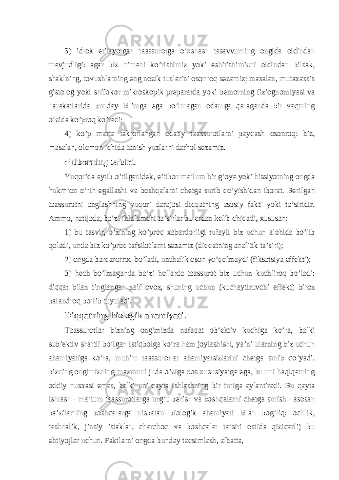 3) idrok etilayotgan taassurotga o’xshash tasavvurning ongida oldindan mavjudligi: agar biz nimani ko’rishimiz yoki eshitishimizni oldindan bilsak, shaklning, tovushlarning eng nozik tuslarini osonroq sezamiz; masalan, mutaxassis gistolog yoki shifokor mikroskopik preparatda yoki bemorning fiziognomiyasi va harakatlarida bunday bilimga ega bo’lmagan odamga qaraganda bir vaqtning o’zida ko’proq ko’radi; 4) ko’p marta takrorlangan odatiy taassurotlarni payqash osonroq: biz, masalan, olomon ichida tanish yuzlarni darhol sezamiz. e’tiborning ta’siri . Yuqorida aytib o’tilganidek, e’tibor ma’lum bir g’oya yoki hissiyotning ongda hukmron o’rin egallashi va boshqalarni chetga surib qo’yishidan iborat. Berilgan taassurotni anglashning yuqori darajasi diqqatning asosiy fakti yoki ta’siridir. Ammo, natijada, ba’zi ikkilamchi ta’sirlar bu erdan kelib chiqadi, xususan: 1) bu tasvir, o’zining ko’proq xabardorligi tufayli biz uchun alohida bo’lib qoladi, unda biz ko’proq tafsilotlarni sezamiz (diqqatning analitik ta’siri); 2) ongda barqarorroq bo’ladi, unchalik oson yo’qolmaydi (fiksatsiya effekti); 3) hech bo’lmaganda ba’zi hollarda taassurot biz uchun kuchliroq bo’ladi: diqqat bilan tinglangan zaif ovoz, shuning uchun (kuchaytiruvchi effekt) biroz balandroq bo’lib tuyuladi. Diqqatning biologik ahamiyati. Taassurotlar bizning ongimizda nafaqat ob’ektiv kuchiga ko’ra, balki sub’ektiv shartli bo’lgan istiqbolga ko’ra ham joylashishi, ya’ni ularning biz uchun ahamiyatiga ko’ra, muhim taassurotlar ahamiyatsizlarini chetga surib qo’yadi. bizning ongimizning mazmuni juda o’ziga xos xususiyatga ega, bu uni haqiqatning oddiy nusxasi emas, balki uni qayta ishlashning bir turiga aylantiradi. Bu qayta ishlash - ma’lum taassurotlarga urg’u berish va boshqalarni chetga surish - asosan ba’zilarning boshqalarga nisbatan biologik ahamiyati bilan bog’liq: ochlik, tashnalik, jinsiy istaklar, charchoq va boshqalar ta’siri ostida qiziqarli) bu ehtiyojlar uchun. Faktlarni ongda bunday taqsimlash, albatta, 