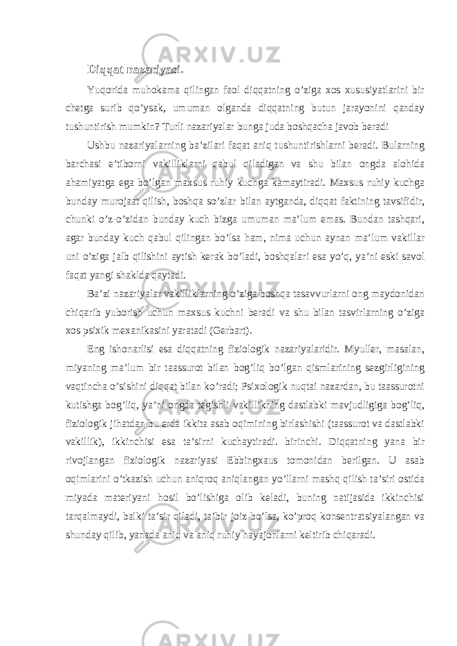 Diqqat nazariyasi. Yuqorida muhokama qilingan faol diqqatning o’ziga xos xususiyatlarini bir chetga surib qo’ysak, umuman olganda diqqatning butun jarayonini qanday tushuntirish mumkin? Turli nazariyalar bunga juda boshqacha javob beradi Ushbu nazariyalarning ba’zilari faqat aniq tushuntirishlarni beradi. Bularning barchasi e’tiborni vakilliklarni qabul qiladigan va shu bilan ongda alohida ahamiyatga ega bo’lgan maxsus ruhiy kuchga kamaytiradi. Maxsus ruhiy kuchga bunday murojaat qilish, boshqa so’zlar bilan aytganda, diqqat faktining tavsifidir, chunki o’z-o’zidan bunday kuch bizga umuman ma’lum emas. Bundan tashqari, agar bunday kuch qabul qilingan bo’lsa ham, nima uchun aynan ma’lum vakillar uni o’ziga jalb qilishini aytish kerak bo’ladi, boshqalari esa yo’q, ya’ni eski savol faqat yangi shaklda qaytadi. Ba’zi nazariyalar vakilliklarning o’ziga boshqa tasavvurlarni ong maydonidan chiqarib yuborish uchun maxsus kuchni beradi va shu bilan tasvirlarning o’ziga xos psixik mexanikasini yaratadi (Gerbart). Eng ishonarlisi esa diqqatning fiziologik nazariyalaridir. Myuller, masalan, miyaning ma’lum bir taassurot bilan bog’liq bo’lgan qismlarining sezgirligining vaqtincha o’sishini diqqat bilan ko’radi; Psixologik nuqtai nazardan, bu taassurotni kutishga bog’liq, ya’ni ongda tegishli vakillikning dastlabki mavjudligiga bog’liq, fiziologik jihatdan bu erda ikkita asab oqimining birlashishi (taassurot va dastlabki vakillik), ikkinchisi esa ta’sirni kuchaytiradi. birinchi. Diqqatning yana bir rivojlangan fiziologik nazariyasi Ebbingxaus tomonidan berilgan. U asab oqimlarini o’tkazish uchun aniqroq aniqlangan yo’llarni mashq qilish ta’siri ostida miyada materiyani hosil bo’lishiga olib keladi, buning natijasida ikkinchisi tarqalmaydi, balki ta’sir qiladi, ta’bir joiz bo’lsa, ko’proq konsentratsiyalangan va shunday qilib, yanada aniq va aniq ruhiy hayajonlarni keltirib chiqaradi. 