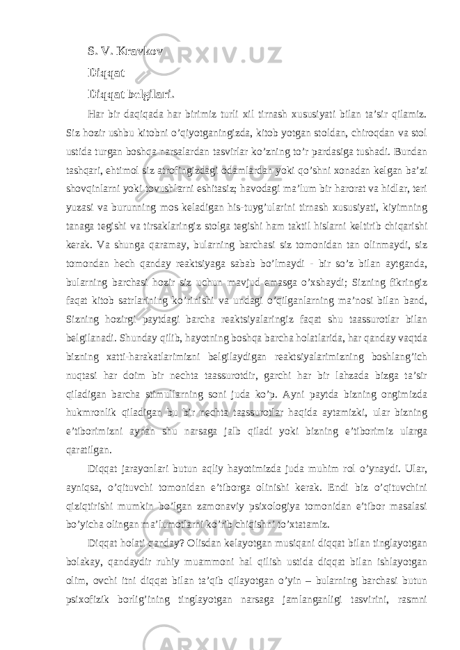 S. V. Kravkov Diqqat Diqqat belgilari. Har bir daqiqada har birimiz turli xil tirnash xususiyati bilan ta’sir qilamiz. Siz hozir ushbu kitobni o’qiyotganingizda, kitob yotgan stoldan, chiroqdan va stol ustida turgan boshqa narsalardan tasvirlar ko’zning to’r pardasiga tushadi. Bundan tashqari, ehtimol siz atrofingizdagi odamlardan yoki qo’shni xonadan kelgan ba’zi shovqinlarni yoki tovushlarni eshitasiz; havodagi ma’lum bir harorat va hidlar, teri yuzasi va burunning mos keladigan his-tuyg’ularini tirnash xususiyati, kiyimning tanaga tegishi va tirsaklaringiz stolga tegishi ham taktil hislarni keltirib chiqarishi kerak. Va shunga qaramay, bularning barchasi siz tomonidan tan olinmaydi, siz tomondan hech qanday reaktsiyaga sabab bo’lmaydi - bir so’z bilan aytganda, bularning barchasi hozir siz uchun mavjud emasga o’xshaydi; Sizning fikringiz faqat kitob satrlarining ko’rinishi va undagi o’qilganlarning ma’nosi bilan band, Sizning hozirgi paytdagi barcha reaktsiyalaringiz faqat shu taassurotlar bilan belgilanadi. Shunday qilib, hayotning boshqa barcha holatlarida, har qanday vaqtda bizning xatti-harakatlarimizni belgilaydigan reaktsiyalarimizning boshlang’ich nuqtasi har doim bir nechta taassurotdir, garchi har bir lahzada bizga ta’sir qiladigan barcha stimullarning soni juda ko’p. Ayni paytda bizning ongimizda hukmronlik qiladigan bu bir nechta taassurotlar haqida aytamizki, ular bizning e’tiborimizni aynan shu narsaga jalb qiladi yoki bizning e’tiborimiz ularga qaratilgan. Diqqat jarayonlari butun aqliy hayotimizda juda muhim rol o’ynaydi. Ular, ayniqsa, o’qituvchi tomonidan e’tiborga olinishi kerak. Endi biz o’qituvchini qiziqtirishi mumkin bo’lgan zamonaviy psixologiya tomonidan e’tibor masalasi bo’yicha olingan ma’lumotlarni ko’rib chiqishni to’xtatamiz. Diqqat holati qanday? Olisdan kelayotgan musiqani diqqat bilan tinglayotgan bolakay, qandaydir ruhiy muammoni hal qilish ustida diqqat bilan ishlayotgan olim, ovchi itni diqqat bilan ta’qib qilayotgan o’yin – bularning barchasi butun psixofizik borlig’ining tinglayotgan narsaga jamlanganligi tasvirini, rasmni 