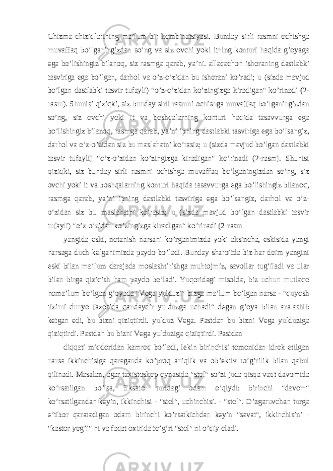 Chizma chiziqlarining ma’lum bir kombinatsiyasi. Bunday sirli rasmni ochishga muvaffaq bo’lganingizdan so’ng va siz ovchi yoki itning konturi haqida g’oyaga ega bo’lishingiz bilanoq, siz rasmga qarab, ya’ni. allaqachon ishoraning dastlabki tasviriga ega bo’lgan, darhol va o’z-o’zidan bu ishorani ko’radi; u (sizda mavjud bo’lgan dastlabki tasvir tufayli) &#34;o’z-o’zidan ko’zingizga kiradigan&#34; ko’rinadi (2- rasm). Shunisi qiziqki, siz bunday sirli rasmni ochishga muvaffaq bo’lganingizdan so’ng, siz ovchi yoki it va boshqalarning konturi haqida tasavvurga ega bo’lishingiz bilanoq, rasmga qarab, ya’ni ipning dastlabki tasviriga ega bo’lsangiz, darhol va o’z-o’zidan siz bu maslahatni ko’rasiz; u (sizda mavjud bo’lgan dastlabki tasvir tufayli) &#34;o’z-o’zidan ko’zingizga kiradigan&#34; ko’rinadi (2-rasm). Shunisi qiziqki, siz bunday sirli rasmni ochishga muvaffaq bo’lganingizdan so’ng, siz ovchi yoki it va boshqalarning konturi haqida tasavvurga ega bo’lishingiz bilanoq, rasmga qarab, ya’ni ipning dastlabki tasviriga ega bo’lsangiz, darhol va o’z- o’zidan siz bu maslahatni ko’rasiz; u (sizda mavjud bo’lgan dastlabki tasvir tufayli) &#34;o’z-o’zidan ko’zingizga kiradigan&#34; ko’rinadi (2-rasm yangida eski, notanish narsani ko’rganimizda yoki aksincha, eskisida yangi narsaga duch kelganimizda paydo bo’ladi. Bunday sharoitda biz har doim yangini eski bilan ma’lum darajada moslashtirishga muhtojmiz, savollar tug’iladi va ular bilan birga qiziqish ham paydo bo’ladi. Yuqoridagi misolda, biz uchun mutlaqo noma’lum bo’lgan g’oyada &#34;Vega yulduzi&#34; bizga ma’lum bo’lgan narsa - &#34;quyosh tizimi dunyo fazosida qandaydir yulduzga uchadi&#34; degan g’oya bilan aralashib ketgan edi, bu bizni qiziqtirdi. yulduz Vega. Pastdan bu bizni Vega yulduziga qiziqtirdi. Pastdan bu bizni Vega yulduziga qiziqtirdi. Pastdan diqqati miqdoridan kamroq bo’ladi, lekin birinchisi tomonidan idrok etilgan narsa ikkinchisiga qaraganda ko’proq aniqlik va ob’ektiv to’g’rilik bilan qabul qilinadi. Masalan, agar taxistoskop oynasida &#34;stol&#34; so’zi juda qisqa vaqt davomida ko’rsatilgan bo’lsa, fiksator turidagi odam o’qiydi: birinchi &#34;davom&#34; ko’rsatilgandan keyin, ikkinchisi - &#34;stol&#34;, uchinchisi. - &#34;stol&#34;. O’zgaruvchan turga e’tibor qaratadigan odam birinchi ko’rsatkichdan keyin &#34;savat&#34;, ikkinchisini - &#34;kastor yog’i&#34; ni va faqat oxirida to’g’ri &#34;stol&#34; ni o’qiy oladi. 