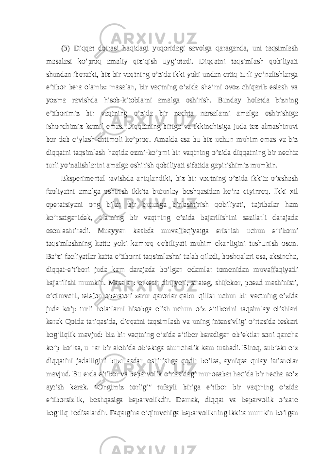 (3) Diqqat doirasi haqidagi yuqoridagi savolga qaraganda, uni taqsimlash masalasi ko’proq amaliy qiziqish uyg’otadi. Diqqatni taqsimlash qobiliyati shundan iboratki, biz bir vaqtning o’zida ikki yoki undan ortiq turli yo’nalishlarga e’tibor bera olamiz: masalan, bir vaqtning o’zida she’rni ovoz chiqarib eslash va yozma ravishda hisob-kitoblarni amalga oshirish. Bunday holatda bizning e’tiborimiz bir vaqtning o’zida bir nechta narsalarni amalga oshirishiga ishonchimiz komil emas. Diqqatning biriga va ikkinchisiga juda tez almashinuvi bor deb o’ylash ehtimoli ko’proq. Amalda esa bu biz uchun muhim emas va biz diqqatni taqsimlash haqida ozmi-ko’pmi bir vaqtning o’zida diqqatning bir nechta turli yo’nalishlarini amalga oshirish qobiliyati sifatida gapirishimiz mumkin. Eksperimental ravishda aniqlandiki, biz bir vaqtning o’zida ikkita o’xshash faoliyatni amalga oshirish ikkita butunlay boshqasidan ko’ra qiyinroq. Ikki xil operatsiyani ong bilan bir butunga birlashtirish qobiliyati, tajribalar ham ko’rsatganidek, ularning bir vaqtning o’zida bajarilishini sezilarli darajada osonlashtiradi. Muayyan kasbda muvaffaqiyatga erishish uchun e’tiborni taqsimlashning katta yoki kamroq qobiliyati muhim ekanligini tushunish oson. Ba’zi faoliyatlar katta e’tiborni taqsimlashni talab qiladi, boshqalari esa, aksincha, diqqat-e’tibori juda kam darajada bo’lgan odamlar tomonidan muvaffaqiyatli bajarilishi mumkin. Masalan: orkestr dirijyori, strateg, shifokor, poezd mashinisti, o’qituvchi, telefon operatori zarur qarorlar qabul qilish uchun bir vaqtning o’zida juda ko’p turli holatlarni hisobga olish uchun o’z e’tiborini taqsimlay olishlari kerak Qoida tariqasida, diqqatni taqsimlash va uning intensivligi o’rtasida teskari bog’liqlik mavjud: biz bir vaqtning o’zida e’tibor beradigan ob’ektlar soni qancha ko’p bo’lsa, u har bir alohida ob’ektga shunchalik kam tushadi. Biroq, sub’ekt o’z diqqatini jadalligini buzmasdan oshirishga qodir bo’lsa, ayniqsa qulay istisnolar mavjud. Bu erda e’tibor va beparvolik o’rtasidagi munosabat haqida bir necha so’z aytish kerak. &#34;Ongimiz torligi&#34; tufayli biriga e’tibor bir vaqtning o’zida e’tiborsizlik, boshqasiga beparvolikdir. Demak, diqqat va beparvolik o’zaro bog’liq hodisalardir. Faqatgina o’qituvchiga beparvolikning ikkita mumkin bo’lgan 