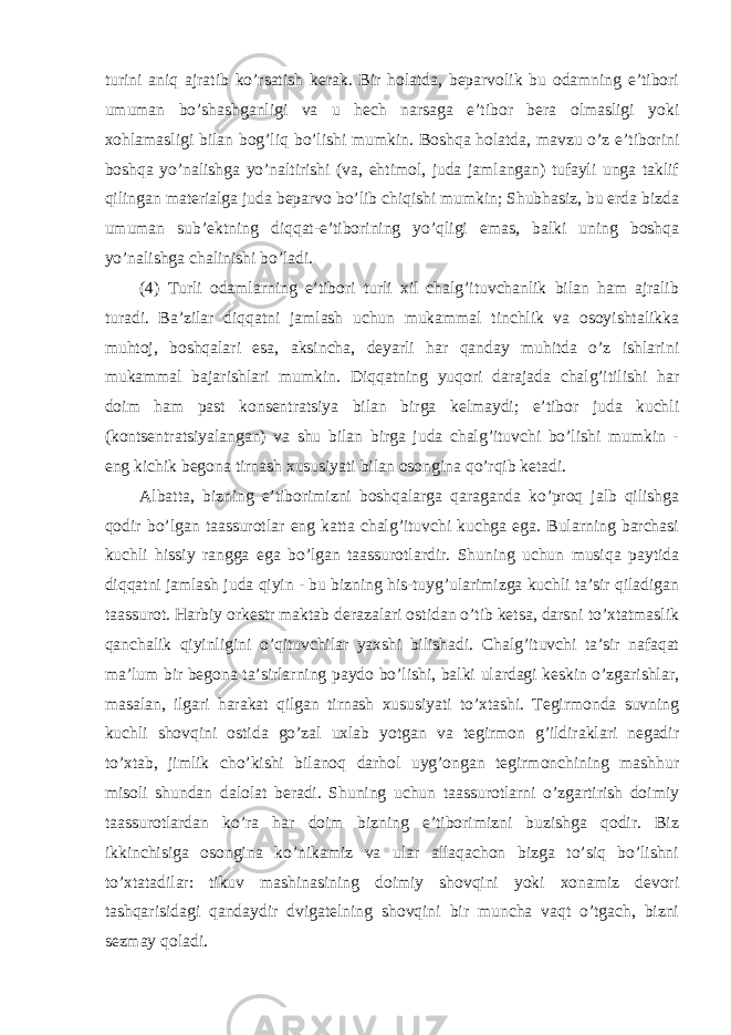 turini aniq ajratib ko’rsatish kerak. Bir holatda, beparvolik bu odamning e’tibori umuman bo’shashganligi va u hech narsaga e’tibor bera olmasligi yoki xohlamasligi bilan bog’liq bo’lishi mumkin. Boshqa holatda, mavzu o’z e’tiborini boshqa yo’nalishga yo’naltirishi (va, ehtimol, juda jamlangan) tufayli unga taklif qilingan materialga juda beparvo bo’lib chiqishi mumkin; Shubhasiz, bu erda bizda umuman sub’ektning diqqat-e’tiborining yo’qligi emas, balki uning boshqa yo’nalishga chalinishi bo’ladi. (4) Turli odamlarning e’tibori turli xil chalg’ituvchanlik bilan ham ajralib turadi. Ba’zilar diqqatni jamlash uchun mukammal tinchlik va osoyishtalikka muhtoj, boshqalari esa, aksincha, deyarli har qanday muhitda o’z ishlarini mukammal bajarishlari mumkin. Diqqatning yuqori darajada chalg’itilishi har doim ham past konsentratsiya bilan birga kelmaydi; e’tibor juda kuchli (kontsentratsiyalangan) va shu bilan birga juda chalg’ituvchi bo’lishi mumkin - eng kichik begona tirnash xususiyati bilan osongina qo’rqib ketadi. Albatta, bizning e’tiborimizni boshqalarga qaraganda ko’proq jalb qilishga qodir bo’lgan taassurotlar eng katta chalg’ituvchi kuchga ega. Bularning barchasi kuchli hissiy rangga ega bo’lgan taassurotlardir. Shuning uchun musiqa paytida diqqatni jamlash juda qiyin - bu bizning his-tuyg’ularimizga kuchli ta’sir qiladigan taassurot. Harbiy orkestr maktab derazalari ostidan o’tib ketsa, darsni to’xtatmaslik qanchalik qiyinligini o’qituvchilar yaxshi bilishadi. Chalg’ituvchi ta’sir nafaqat ma’lum bir begona ta’sirlarning paydo bo’lishi, balki ulardagi keskin o’zgarishlar, masalan, ilgari harakat qilgan tirnash xususiyati to’xtashi. Tegirmonda suvning kuchli shovqini ostida go’zal uxlab yotgan va tegirmon g’ildiraklari negadir to’xtab, jimlik cho’kishi bilanoq darhol uyg’ongan tegirmonchining mashhur misoli shundan dalolat beradi. Shuning uchun taassurotlarni o’zgartirish doimiy taassurotlardan ko’ra har doim bizning e’tiborimizni buzishga qodir. Biz ikkinchisiga osongina ko’nikamiz va ular allaqachon bizga to’siq bo’lishni to’xtatadilar: tikuv mashinasining doimiy shovqini yoki xonamiz devori tashqarisidagi qandaydir dvigatelning shovqini bir muncha vaqt o’tgach, bizni sezmay qoladi. 