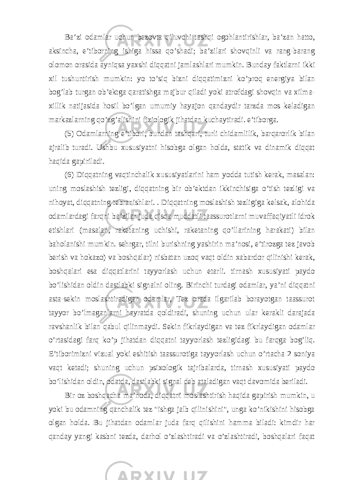 Ba’zi odamlar uchun bezovta qiluvchi tashqi ogohlantirishlar, ba’zan hatto, aksincha, e’tiborning ishiga hissa qo’shadi; ba’zilari shovqinli va rang-barang olomon orasida ayniqsa yaxshi diqqatni jamlashlari mumkin. Bunday faktlarni ikki xil tushuntirish mumkin: yo to’siq bizni diqqatimizni ko’proq energiya bilan bog’lab turgan ob’ektga qaratishga majbur qiladi yoki atrofdagi shovqin va xilma- xillik natijasida hosil bo’lgan umumiy hayajon qandaydir tarzda mos keladigan markazlarning qo’zg’alishini fiziologik jihatdan kuchaytiradi. e’tiborga. (5) Odamlarning e’tibori, bundan tashqari, turli chidamlilik, barqarorlik bilan ajralib turadi. Ushbu xususiyatni hisobga olgan holda, statik va dinamik diqqat haqida gapiriladi. (6) Diqqatning vaqtinchalik xususiyatlarini ham yodda tutish kerak, masalan: uning moslashish tezligi, diqqatning bir ob’ektdan ikkinchisiga o’tish tezligi va nihoyat, diqqatning tebranishlari. . Diqqatning moslashish tezligiga kelsak, alohida odamlardagi farqni ba’zilar juda qisqa muddatli taassurotlarni muvaffaqiyatli idrok etishlari (masalan, raketaning uchishi, raketaning qo’llarining harakati) bilan baholanishi mumkin. sehrgar, tilni burishning yashirin ma’nosi, e’tirozga tez javob berish va hokazo) va boshqalar) nisbatan uzoq vaqt oldin xabardor qilinishi kerak, boshqalari esa diqqatlarini tayyorlash uchun etarli. tirnash xususiyati paydo bo’lishidan oldin dastlabki signalni oling. Birinchi turdagi odamlar, ya’ni diqqatni asta-sekin moslashtiradigan odamlar, Tez orada ilgarilab borayotgan taassurot tayyor bo’lmaganlarni hayratda qoldiradi, shuning uchun ular kerakli darajada ravshanlik bilan qabul qilinmaydi. Sekin fikrlaydigan va tez fikrlaydigan odamlar o’rtasidagi farq ko’p jihatdan diqqatni tayyorlash tezligidagi bu farqga bog’liq. E’tiborimizni vizual yoki eshitish taassurotiga tayyorlash uchun o’rtacha 2 soniya vaqt ketadi; shuning uchun psixologik tajribalarda, tirnash xususiyati paydo bo’lishidan oldin, odatda, dastlabki signal deb ataladigan vaqt davomida beriladi. Bir oz boshqacha ma’noda, diqqatni moslashtirish haqida gapirish mumkin, u yoki bu odamning qanchalik tez &#34;ishga jalb qilinishini&#34;, unga ko’nikishini hisobga olgan holda. Bu jihatdan odamlar juda farq qilishini hamma biladi: kimdir har qanday yangi kasbni tezda, darhol o’zlashtiradi va o’zlashtiradi, boshqalari faqat 