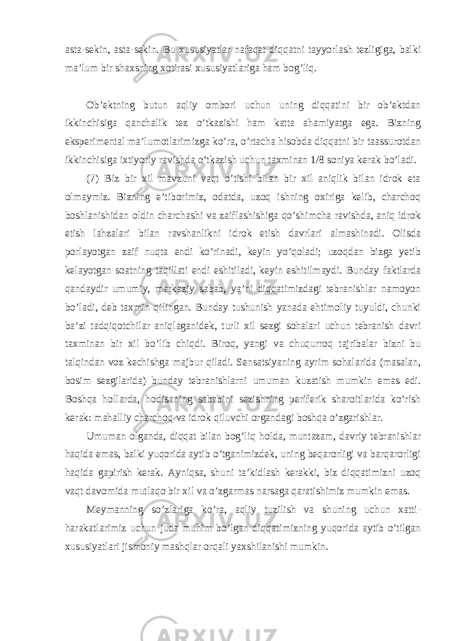 asta-sekin, asta-sekin. Bu xususiyatlar nafaqat diqqatni tayyorlash tezligiga, balki ma’lum bir shaxsning xotirasi xususiyatlariga ham bog’liq. Ob’ektning butun aqliy ombori uchun uning diqqatini bir ob’ektdan ikkinchisiga qanchalik tez o’tkazishi ham katta ahamiyatga ega. Bizning eksperimental ma’lumotlarimizga ko’ra, o’rtacha hisobda diqqatni bir taassurotdan ikkinchisiga ixtiyoriy ravishda o’tkazish uchun taxminan 1/8 soniya kerak bo’ladi. (7) Biz bir xil mavzuni vaqt o’tishi bilan bir xil aniqlik bilan idrok eta olmaymiz. Bizning e’tiborimiz, odatda, uzoq ishning oxiriga kelib, charchoq boshlanishidan oldin charchashi va zaiflashishiga qo’shimcha ravishda, aniq idrok etish lahzalari bilan ravshanlikni idrok etish davrlari almashinadi. Olisda porlayotgan zaif nuqta endi ko’rinadi, keyin yo’qoladi; uzoqdan bizga yetib kelayotgan soatning taqillati endi eshitiladi, keyin eshitilmaydi. Bunday faktlarda qandaydir umumiy, markaziy sabab, ya’ni diqqatimizdagi tebranishlar namoyon bo’ladi, deb taxmin qilingan. Bunday tushunish yanada ehtimoliy tuyuldi, chunki ba’zi tadqiqotchilar aniqlaganidek, turli xil sezgi sohalari uchun tebranish davri taxminan bir xil bo’lib chiqdi. Biroq, yangi va chuqurroq tajribalar bizni bu talqindan voz kechishga majbur qiladi. Sensatsiyaning ayrim sohalarida (masalan, bosim sezgilarida) bunday tebranishlarni umuman kuzatish mumkin emas edi. Boshqa hollarda, hodisaning sababini sezishning periferik sharoitlarida ko’rish kerak: mahalliy charchoq va idrok qiluvchi organdagi boshqa o’zgarishlar. Umuman olganda, diqqat bilan bog’liq holda, muntazam, davriy tebranishlar haqida emas, balki yuqorida aytib o’tganimizdek, uning beqarorligi va barqarorligi haqida gapirish kerak. Ayniqsa, shuni ta’kidlash kerakki, biz diqqatimizni uzoq vaqt davomida mutlaqo bir xil va o’zgarmas narsaga qaratishimiz mumkin emas. Meymanning so’zlariga ko’ra, aqliy tuzilish va shuning uchun xatti- harakatlarimiz uchun juda muhim bo’lgan diqqatimizning yuqorida aytib o’tilgan xususiyatlari jismoniy mashqlar orqali yaxshilanishi mumkin. 