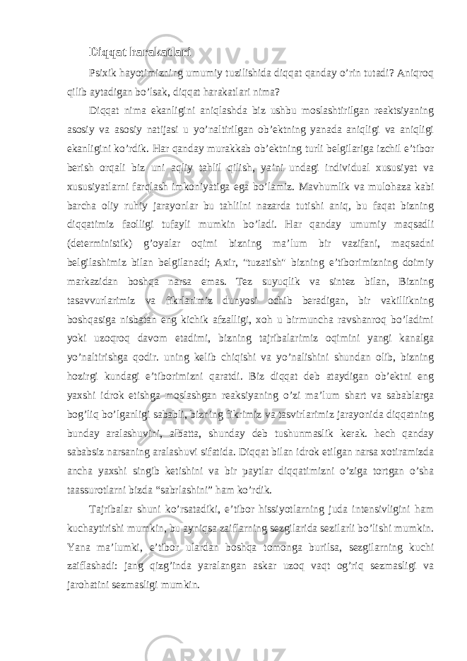 Diqqat harakatlari Psixik hayotimizning umumiy tuzilishida diqqat qanday o’rin tutadi? Aniqroq qilib aytadigan bo’lsak, diqqat harakatlari nima? Diqqat nima ekanligini aniqlashda biz ushbu moslashtirilgan reaktsiyaning asosiy va asosiy natijasi u yo’naltirilgan ob’ektning yanada aniqligi va aniqligi ekanligini ko’rdik. Har qanday murakkab ob’ektning turli belgilariga izchil e’tibor berish orqali biz uni aqliy tahlil qilish, ya’ni undagi individual xususiyat va xususiyatlarni farqlash imkoniyatiga ega bo’lamiz. Mavhumlik va mulohaza kabi barcha oliy ruhiy jarayonlar bu tahlilni nazarda tutishi aniq, bu faqat bizning diqqatimiz faolligi tufayli mumkin bo’ladi. Har qanday umumiy maqsadli (deterministik) g’oyalar oqimi bizning ma’lum bir vazifani, maqsadni belgilashimiz bilan belgilanadi; Axir, &#34;tuzatish&#34; bizning e’tiborimizning doimiy markazidan boshqa narsa emas. Tez suyuqlik va sintez bilan, Bizning tasavvurlarimiz va fikrlarimiz dunyosi ochib beradigan, bir vakillikning boshqasiga nisbatan eng kichik afzalligi, xoh u birmuncha ravshanroq bo’ladimi yoki uzoqroq davom etadimi, bizning tajribalarimiz oqimini yangi kanalga yo’naltirishga qodir. uning kelib chiqishi va yo’nalishini shundan olib, bizning hozirgi kundagi e’tiborimizni qaratdi. Biz diqqat deb ataydigan ob’ektni eng yaxshi idrok etishga moslashgan reaksiyaning o’zi ma’lum shart va sabablarga bog’liq bo’lganligi sababli, bizning fikrimiz va tasvirlarimiz jarayonida diqqatning bunday aralashuvini, albatta, shunday deb tushunmaslik kerak. hech qanday sababsiz narsaning aralashuvi sifatida. Diqqat bilan idrok etilgan narsa xotiramizda ancha yaxshi singib ketishini va bir paytlar diqqatimizni o’ziga tortgan o’sha taassurotlarni bizda “sabrlashini” ham ko’rdik. Tajribalar shuni ko’rsatadiki, e’tibor hissiyotlarning juda intensivligini ham kuchaytirishi mumkin, bu ayniqsa zaiflarning sezgilarida sezilarli bo’lishi mumkin. Yana ma’lumki, e’tibor ulardan boshqa tomonga burilsa, sezgilarning kuchi zaiflashadi: jang qizg’inda yaralangan askar uzoq vaqt og’riq sezmasligi va jarohatini sezmasligi mumkin. 