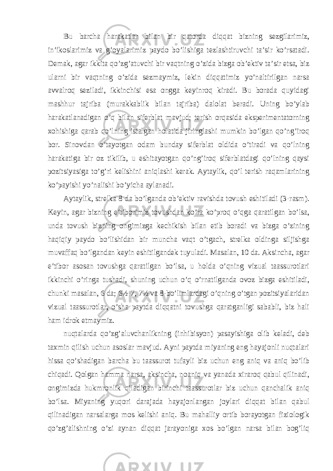 Bu barcha harakatlar bilan bir qatorda diqqat bizning sezgilarimiz, in’ikoslarimiz va g’oyalarimiz paydo bo’lishiga tezlashtiruvchi ta’sir ko’rsatadi. Demak, agar ikkita qo’zg’atuvchi bir vaqtning o’zida bizga ob’ektiv ta’sir etsa, biz ularni bir vaqtning o’zida sezmaymiz, lekin diqqatimiz yo’naltirilgan narsa avvalroq seziladi, ikkinchisi esa ongga keyinroq kiradi. Bu borada quyidagi mashhur tajriba (murakkablik bilan tajriba) dalolat beradi. Uning bo’ylab harakatlanadigan o’q bilan siferblat mavjud; terish orqasida eksperimentatorning xohishiga qarab qo’lning istalgan holatida jiringlashi mumkin bo’lgan qo’ng’iroq bor. Sinovdan o’tayotgan odam bunday siferblat oldida o’tiradi va qo’lning harakatiga bir oz tikilib, u eshitayotgan qo’ng’iroq siferblatdagi qo’lning qaysi pozitsiyasiga to’g’ri kelishini aniqlashi kerak. Aytaylik, qo’l terish raqamlarining ko’payishi yo’nalishi bo’yicha aylanadi. Aytaylik, strelka 8 da bo’lganda ob’ektiv ravishda tovush eshitiladi (3-rasm). Keyin, agar bizning e’tiborimiz tovushdan ko’ra ko’proq o’qga qaratilgan bo’lsa, unda tovush bizning ongimizga kechikish bilan etib boradi va bizga o’zining haqiqiy paydo bo’lishidan bir muncha vaqt o’tgach, strelka oldinga siljishga muvaffaq bo’lgandan keyin eshitilgandek tuyuladi. Masalan, 10 da. Aksincha, agar e’tibor asosan tovushga qaratilgan bo’lsa, u holda o’qning vizual taassurotlari ikkinchi o’ringa tushadi, shuning uchun o’q o’rnatilganda ovoz bizga eshitiladi, chunki masalan, 6 da; 6½-7, 7½ va 8-bo’limlardagi o’qning o’tgan pozitsiyalaridan vizual taassurotlar, o’sha paytda diqqatni tovushga qaratganligi sababli, biz hali ham idrok etmaymiz. nuqtalarda qo’zg’aluvchanlikning (inhibisyon) pasayishiga olib keladi, deb taxmin qilish uchun asoslar mavjud. Ayni paytda miyaning eng hayajonli nuqtalari hissa qo’shadigan barcha bu taassurot tufayli biz uchun eng aniq va aniq bo’lib chiqadi. Qolgan hamma narsa, aksincha, noaniq va yanada xiraroq qabul qilinadi, ongimizda hukmronlik qiladigan birinchi taassurotlar biz uchun qanchalik aniq bo’lsa. Miyaning yuqori darajada hayajonlangan joylari diqqat bilan qabul qilinadigan narsalarga mos kelishi aniq. Bu mahalliy ortib borayotgan fiziologik qo’zg’alishning o’zi aynan diqqat jarayoniga xos bo’lgan narsa bilan bog’liq 