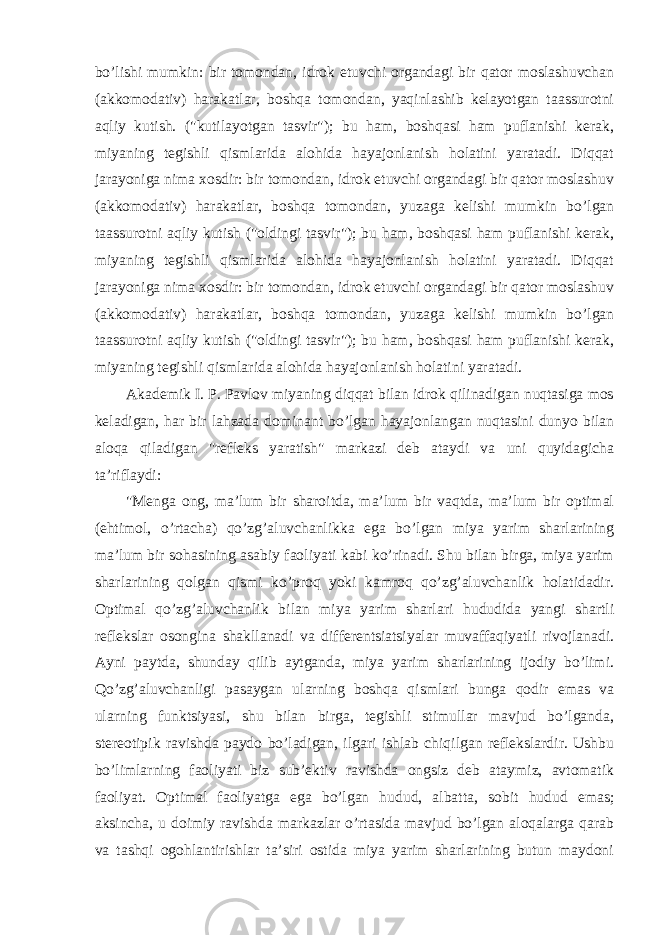 bo’lishi mumkin: bir tomondan, idrok etuvchi organdagi bir qator moslashuvchan (akkomodativ) harakatlar, boshqa tomondan, yaqinlashib kelayotgan taassurotni aqliy kutish. (&#34;kutilayotgan tasvir&#34;); bu ham, boshqasi ham puflanishi kerak, miyaning tegishli qismlarida alohida hayajonlanish holatini yaratadi. Diqqat jarayoniga nima xosdir: bir tomondan, idrok etuvchi organdagi bir qator moslashuv (akkomodativ) harakatlar, boshqa tomondan, yuzaga kelishi mumkin bo’lgan taassurotni aqliy kutish (&#34;oldingi tasvir&#34;); bu ham, boshqasi ham puflanishi kerak, miyaning tegishli qismlarida alohida hayajonlanish holatini yaratadi. Diqqat jarayoniga nima xosdir: bir tomondan, idrok etuvchi organdagi bir qator moslashuv (akkomodativ) harakatlar, boshqa tomondan, yuzaga kelishi mumkin bo’lgan taassurotni aqliy kutish (&#34;oldingi tasvir&#34;); bu ham, boshqasi ham puflanishi kerak, miyaning tegishli qismlarida alohida hayajonlanish holatini yaratadi. Akademik I. P. Pavlov miyaning diqqat bilan idrok qilinadigan nuqtasiga mos keladigan, har bir lahzada dominant bo’lgan hayajonlangan nuqtasini dunyo bilan aloqa qiladigan &#34;refleks yaratish&#34; markazi deb ataydi va uni quyidagicha ta’riflaydi: &#34;Menga ong, ma’lum bir sharoitda, ma’lum bir vaqtda, ma’lum bir optimal (ehtimol, o’rtacha) qo’zg’aluvchanlikka ega bo’lgan miya yarim sharlarining ma’lum bir sohasining asabiy faoliyati kabi ko’rinadi. Shu bilan birga, miya yarim sharlarining qolgan qismi ko’proq yoki kamroq qo’zg’aluvchanlik holatidadir. Optimal qo’zg’aluvchanlik bilan miya yarim sharlari hududida yangi shartli reflekslar osongina shakllanadi va differentsiatsiyalar muvaffaqiyatli rivojlanadi. Ayni paytda, shunday qilib aytganda, miya yarim sharlarining ijodiy bo’limi. Qo’zg’aluvchanligi pasaygan ularning boshqa qismlari bunga qodir emas va ularning funktsiyasi, shu bilan birga, tegishli stimullar mavjud bo’lganda, stereotipik ravishda paydo bo’ladigan, ilgari ishlab chiqilgan reflekslardir. Ushbu bo’limlarning faoliyati biz sub’ektiv ravishda ongsiz deb ataymiz, avtomatik faoliyat. Optimal faoliyatga ega bo’lgan hudud, albatta, sobit hudud emas; aksincha, u doimiy ravishda markazlar o’rtasida mavjud bo’lgan aloqalarga qarab va tashqi ogohlantirishlar ta’siri ostida miya yarim sharlarining butun maydoni 