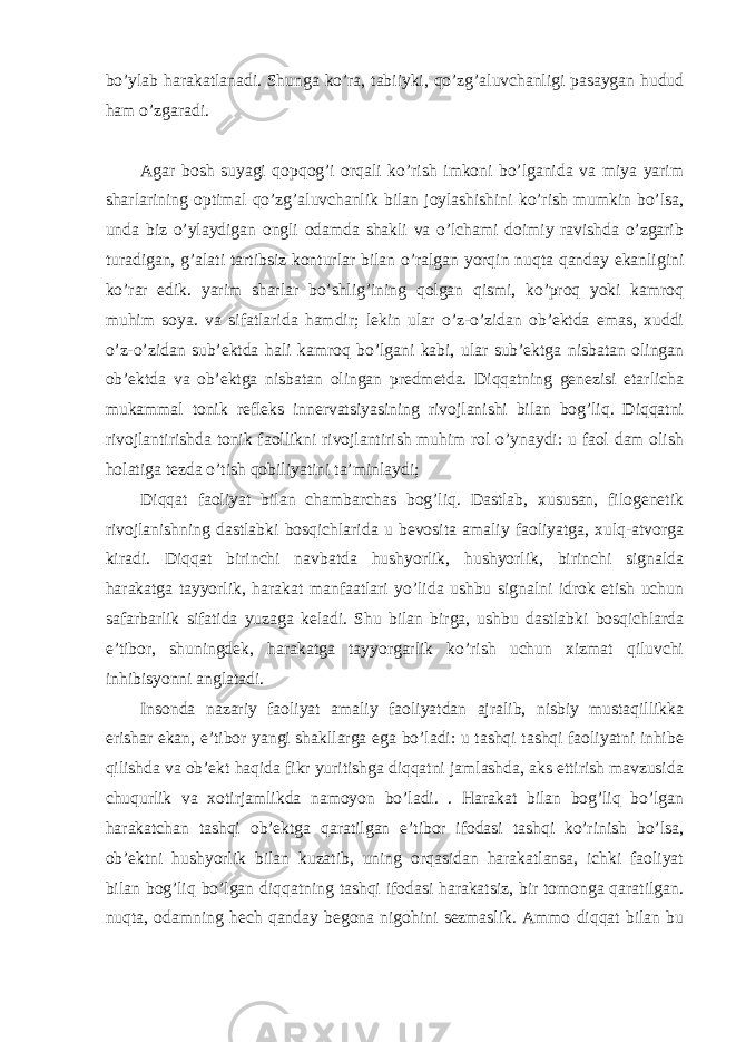 bo’ylab harakatlanadi. Shunga ko’ra, tabiiyki, qo’zg’aluvchanligi pasaygan hudud ham o’zgaradi. Agar bosh suyagi qopqog’i orqali ko’rish imkoni bo’lganida va miya yarim sharlarining optimal qo’zg’aluvchanlik bilan joylashishini ko’rish mumkin bo’lsa, unda biz o’ylaydigan ongli odamda shakli va o’lchami doimiy ravishda o’zgarib turadigan, g’alati tartibsiz konturlar bilan o’ralgan yorqin nuqta qanday ekanligini ko’rar edik. yarim sharlar bo’shlig’ining qolgan qismi, ko’proq yoki kamroq muhim soya. va sifatlarida hamdir; lekin ular o’z-o’zidan ob’ektda emas, xuddi o’z-o’zidan sub’ektda hali kamroq bo’lgani kabi, ular sub’ektga nisbatan olingan ob’ektda va ob’ektga nisbatan olingan predmetda. Diqqatning genezisi etarlicha mukammal tonik refleks innervatsiyasining rivojlanishi bilan bog’liq. Diqqatni rivojlantirishda tonik faollikni rivojlantirish muhim rol o’ynaydi: u faol dam olish holatiga tezda o’tish qobiliyatini ta’minlaydi; Diqqat faoliyat bilan chambarchas bog’liq. Dastlab, xususan, filogenetik rivojlanishning dastlabki bosqichlarida u bevosita amaliy faoliyatga, xulq-atvorga kiradi. Diqqat birinchi navbatda hushyorlik, hushyorlik, birinchi signalda harakatga tayyorlik, harakat manfaatlari yo’lida ushbu signalni idrok etish uchun safarbarlik sifatida yuzaga keladi. Shu bilan birga, ushbu dastlabki bosqichlarda e’tibor, shuningdek, harakatga tayyorgarlik ko’rish uchun xizmat qiluvchi inhibisyonni anglatadi. Insonda nazariy faoliyat amaliy faoliyatdan ajralib, nisbiy mustaqillikka erishar ekan, e’tibor yangi shakllarga ega bo’ladi: u tashqi tashqi faoliyatni inhibe qilishda va ob’ekt haqida fikr yuritishga diqqatni jamlashda, aks ettirish mavzusida chuqurlik va xotirjamlikda namoyon bo’ladi. . Harakat bilan bog’liq bo’lgan harakatchan tashqi ob’ektga qaratilgan e’tibor ifodasi tashqi ko’rinish bo’lsa, ob’ektni hushyorlik bilan kuzatib, uning orqasidan harakatlansa, ichki faoliyat bilan bog’liq bo’lgan diqqatning tashqi ifodasi harakatsiz, bir tomonga qaratilgan. nuqta, odamning hech qanday begona nigohini sezmaslik. Ammo diqqat bilan bu 