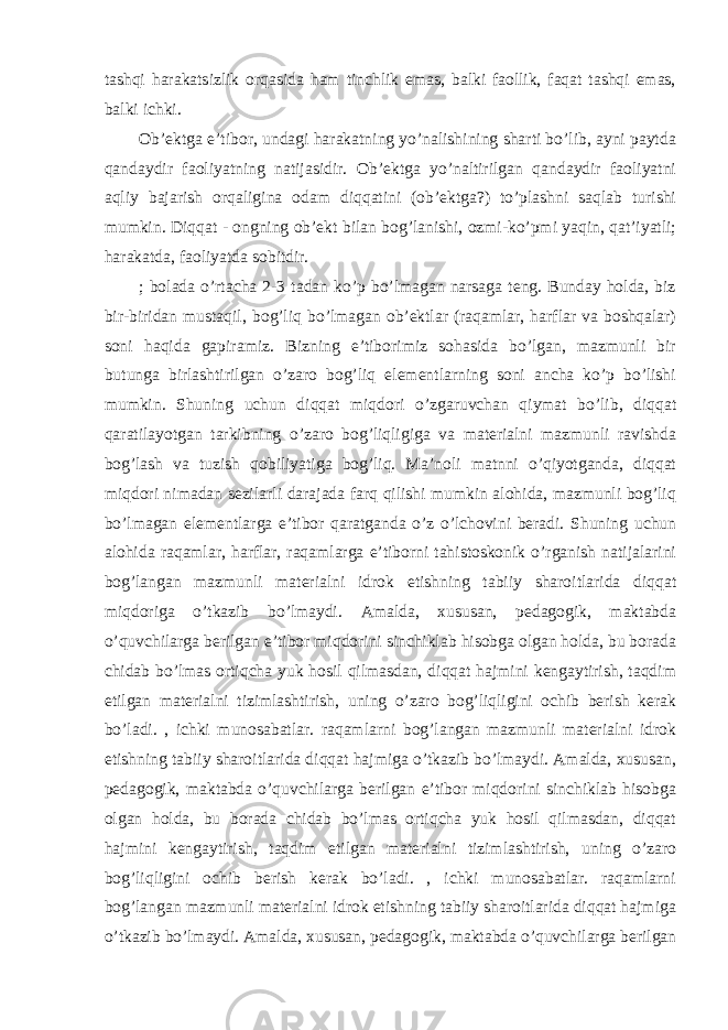 tashqi harakatsizlik orqasida ham tinchlik emas, balki faollik, faqat tashqi emas, balki ichki. Ob’ektga e’tibor, undagi harakatning yo’nalishining sharti bo’lib, ayni paytda qandaydir faoliyatning natijasidir. Ob’ektga yo’naltirilgan qandaydir faoliyatni aqliy bajarish orqaligina odam diqqatini (ob’ektga?) to’plashni saqlab turishi mumkin. Diqqat - ongning ob’ekt bilan bog’lanishi, ozmi-ko’pmi yaqin, qat’iyatli; harakatda, faoliyatda sobitdir. ; bolada o’rtacha 2-3 tadan ko’p bo’lmagan narsaga teng. Bunday holda, biz bir-biridan mustaqil, bog’liq bo’lmagan ob’ektlar (raqamlar, harflar va boshqalar) soni haqida gapiramiz. Bizning e’tiborimiz sohasida bo’lgan, mazmunli bir butunga birlashtirilgan o’zaro bog’liq elementlarning soni ancha ko’p bo’lishi mumkin. Shuning uchun diqqat miqdori o’zgaruvchan qiymat bo’lib, diqqat qaratilayotgan tarkibning o’zaro bog’liqligiga va materialni mazmunli ravishda bog’lash va tuzish qobiliyatiga bog’liq. Ma’noli matnni o’qiyotganda, diqqat miqdori nimadan sezilarli darajada farq qilishi mumkin alohida, mazmunli bog’liq bo’lmagan elementlarga e’tibor qaratganda o’z o’lchovini beradi. Shuning uchun alohida raqamlar, harflar, raqamlarga e’tiborni tahistoskonik o’rganish natijalarini bog’langan mazmunli materialni idrok etishning tabiiy sharoitlarida diqqat miqdoriga o’tkazib bo’lmaydi. Amalda, xususan, pedagogik, maktabda o’quvchilarga berilgan e’tibor miqdorini sinchiklab hisobga olgan holda, bu borada chidab bo’lmas ortiqcha yuk hosil qilmasdan, diqqat hajmini kengaytirish, taqdim etilgan materialni tizimlashtirish, uning o’zaro bog’liqligini ochib berish kerak bo’ladi. , ichki munosabatlar. raqamlarni bog’langan mazmunli materialni idrok etishning tabiiy sharoitlarida diqqat hajmiga o’tkazib bo’lmaydi. Amalda, xususan, pedagogik, maktabda o’quvchilarga berilgan e’tibor miqdorini sinchiklab hisobga olgan holda, bu borada chidab bo’lmas ortiqcha yuk hosil qilmasdan, diqqat hajmini kengaytirish, taqdim etilgan materialni tizimlashtirish, uning o’zaro bog’liqligini ochib berish kerak bo’ladi. , ichki munosabatlar. raqamlarni bog’langan mazmunli materialni idrok etishning tabiiy sharoitlarida diqqat hajmiga o’tkazib bo’lmaydi. Amalda, xususan, pedagogik, maktabda o’quvchilarga berilgan 