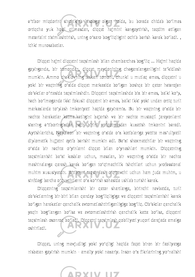 e’tibor miqdorini sinchiklab hisobga olgan holda, bu borada chidab bo’lmas ortiqcha yuk hosil qilmasdan, diqqat hajmini kengaytirish, taqdim etilgan materialni tizimlashtirish, uning o’zaro bog’liqligini ochib berish kerak bo’ladi. , ichki munosabatlar. Diqqat hajmi diqqatni taqsimlash bilan chambarchas bog’liq ... Hajmi haqida gapirganda, bir tomondan, diqqat maydonining chegaralanganligini ta’kidlash mumkin. Ammo cheklovning teskari tomoni, chunki u mutlaq emas, diqqatni u yoki bir vaqtning o’zida diqqat markazida bo’lgan boshqa bir qator heterojen ob’ektlar o’rtasida taqsimlashdir. Diqqatni taqsimlashda biz bir emas, balki ko’p, hech bo’lmaganda ikki fokusli diqqatni bir emas, balki ikki yoki undan ortiq turli markazlarda to’plash imkoniyati haqida gapiramiz. Bu bir vaqtning o’zida bir nechta harakatlar ketma-ketligini bajarish va bir nechta mustaqil jarayonlarni sizning e’tiboringizdan hech birini yo’qotmasdan kuzatish imkonini beradi. Aytishlaricha, Napoleon bir vaqtning o’zida o’z kotiblariga yettita mas’uliyatli diplomatik hujjatni aytib berishi mumkin edi. Ba’zi shaxmatchilar bir vaqtning o’zida bir nechta o’yinlarni diqqat bilan o’ynashlari mumkin. Diqqatning taqsimlanishi ba’zi kasblar uchun, masalan, bir vaqtning o’zida bir nechta mashinalarga qarash kerak bo’lgan to’qimachilik ishchilari uchun professional muhim xususiyatdir. E’tiborni taqsimlash o’qituvchi uchun ham juda muhim, u sinfdagi barcha o’quvchilarni o’z ko’rish sohasida ushlab turishi kerak. Diqqatning taqsimlanishi bir qator shartlarga, birinchi navbatda, turli ob’ektlarning bir-biri bilan qanday bog’liqligiga va diqqatni taqsimlanishi kerak bo’lgan harakatlar qanchalik avtomatlashtirilganligiga bog’liq. Ob’ektlar qanchalik yaqin bog’langan bo’lsa va avtomatlashtirish qanchalik katta bo’lsa, diqqatni taqsimlash osonroq bo’ladi. Diqqatni taqsimlash qobiliyati yuqori darajada amalga oshiriladi. Diqqat, uning mavjudligi yoki yo’qligi haqida faqat biron bir faoliyatga nisbatan gapirish mumkin - amaliy yoki nazariy. Inson o’z fikrlarining yo’nalishi 