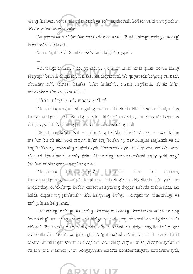 uning faoliyati yo’nalishi bilan tartibga solinsa, diqqatli bo’ladi va shuning uchun ikkala yo’nalish mos keladi. Bu pozitsiya turli faoliyat sohalarida oqlanadi. Buni Helmgoltsning quyidagi kuzatishi tasdiqlaydi. Sahna tajribasida Stanislavskiy buni to’g’ri payqadi. ... «Ob’ektga e’tibor, - deb yozadi u, - u bilan biror narsa qilish uchun tabiiy ehtiyojni keltirib chiqaradi. Harakat esa diqqatni ob’ektga yanada ko’proq qaratadi. Shunday qilib, diqqat, harakat bilan birlashib, o’zaro bog’lanib, ob’ekt bilan mustahkam aloqani yaratadi ... &#34; Diqqatning asosiy xususiyatlari Diqqatning mavjudligi ongning ma’lum bir ob’ekt bilan bog’lanishini, uning konsentratsiyasini bildirganligi sababli, birinchi navbatda, bu konsentratsiyaning darajasi, ya’ni diqqatning jamlanishi haqida savol tug’iladi. Diqqatning to’planishi - uning tarqalishidan farqli o’laroq - voqelikning ma’lum bir ob’ekti yoki tomoni bilan bog’liqlikning mavjudligini anglatadi va bu bog’liqlikning intensivligini ifodalaydi. Konsentratsiya - bu diqqatni jamlash, ya’ni diqqatni ifodalovchi asosiy fakt. Diqqatning konsentratsiyasi aqliy yoki ongli faoliyat to’plangan diqqatni anglatadi. Diqqatning konsentratsiyasini tushunish bilan bir qatorda, konsentratsiyalangan diqqat ko’pincha psixologik adabiyotlarda bir yoki oz miqdordagi ob’ektlarga kuchli konsentratsiyaning diqqati sifatida tushuniladi. Bu holda diqqatning jamlanishi ikki belgining birligi - diqqatning intensivligi va torligi bilan belgilanadi. Diqqatning zichligi va torligi kontseptsiyasidagi kombinatsiya diqqatning intensivligi va uning hajmi bir-biriga teskari proportsional ekanligidan kelib chiqadi. Bu asos, umuman olganda, diqqat sohasi bir-biriga bog’liq bo’lmagan elementlardan iborat bo’lgandagina to’g’ri bo’ladi. Ammo u turli elementlarni o’zaro birlashtirgan semantik aloqalarni o’z ichiga olgan bo’lsa, diqqat maydonini qo’shimcha mazmun bilan kengaytirish nafaqat konsentratsiyani kamaytirmaydi, 