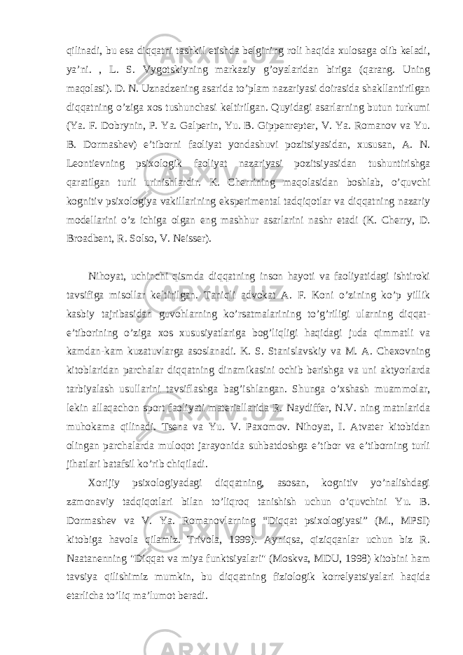 qilinadi, bu esa diqqatni tashkil etishda belgining roli haqida xulosaga olib keladi, ya’ni. , L. S. Vygotskiyning markaziy g’oyalaridan biriga (qarang. Uning maqolasi). D. N. Uznadzening asarida to’plam nazariyasi doirasida shakllantirilgan diqqatning o’ziga xos tushunchasi keltirilgan. Quyidagi asarlarning butun turkumi (Ya. F. Dobrynin, P. Ya. Galperin, Yu. B. Gippenrepter, V. Ya. Romanov va Yu. B. Dormashev) e’tiborni faoliyat yondashuvi pozitsiyasidan, xususan, A. N. Leontievning psixologik faoliyat nazariyasi pozitsiyasidan tushuntirishga qaratilgan turli urinishlardir. K. Cherrining maqolasidan boshlab, o’quvchi kognitiv psixologiya vakillarining eksperimental tadqiqotlar va diqqatning nazariy modellarini o’z ichiga olgan eng mashhur asarlarini nashr etadi (K. Cherry, D. Broadbent, R. Solso, V. Neisser). Nihoyat, uchinchi qismda diqqatning inson hayoti va faoliyatidagi ishtiroki tavsifiga misollar keltirilgan. Taniqli advokat A. F. Koni o’zining ko’p yillik kasbiy tajribasidan guvohlarning ko’rsatmalarining to’g’riligi ularning diqqat- e’tiborining o’ziga xos xususiyatlariga bog’liqligi haqidagi juda qimmatli va kamdan-kam kuzatuvlarga asoslanadi. K. S. Stanislavskiy va M. A. Chexovning kitoblaridan parchalar diqqatning dinamikasini ochib berishga va uni aktyorlarda tarbiyalash usullarini tavsiflashga bag’ishlangan. Shunga o’xshash muammolar, lekin allaqachon sport faoliyati materiallarida R. Naydiffer, N.V. ning matnlarida muhokama qilinadi. Tsena va Yu. V. Paxomov. Nihoyat, I. Atvater kitobidan olingan parchalarda muloqot jarayonida suhbatdoshga e’tibor va e’tiborning turli jihatlari batafsil ko’rib chiqiladi. Xorijiy psixologiyadagi diqqatning, asosan, kognitiv yo’nalishdagi zamonaviy tadqiqotlari bilan to’liqroq tanishish uchun o’quvchini Yu. B. Dormashev va V. Ya. Romanovlarning “Diqqat psixologiyasi” (M., MPSI) kitobiga havola qilamiz. Trivola, 1999). Ayniqsa, qiziqqanlar uchun biz R. Naatanenning &#34;Diqqat va miya funktsiyalari&#34; (Moskva, MDU, 1998) kitobini ham tavsiya qilishimiz mumkin, bu diqqatning fiziologik korrelyatsiyalari haqida etarlicha to’liq ma’lumot beradi. 