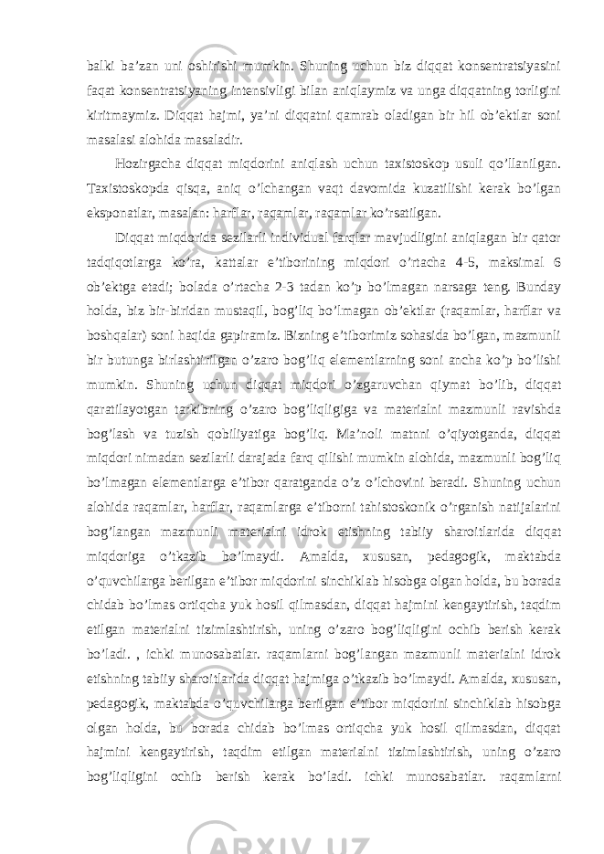 balki ba’zan uni oshirishi mumkin. Shuning uchun biz diqqat konsentratsiyasini faqat konsentratsiyaning intensivligi bilan aniqlaymiz va unga diqqatning torligini kiritmaymiz. Diqqat hajmi, ya’ni diqqatni qamrab oladigan bir hil ob’ektlar soni masalasi alohida masaladir. Hozirgacha diqqat miqdorini aniqlash uchun taxistoskop usuli qo’llanilgan. Taxistoskopda qisqa, aniq o’lchangan vaqt davomida kuzatilishi kerak bo’lgan eksponatlar, masalan: harflar, raqamlar, raqamlar ko’rsatilgan. Diqqat miqdorida sezilarli individual farqlar mavjudligini aniqlagan bir qator tadqiqotlarga ko’ra, kattalar e’tiborining miqdori o’rtacha 4-5, maksimal 6 ob’ektga etadi; bolada o’rtacha 2-3 tadan ko’p bo’lmagan narsaga teng. Bunday holda, biz bir-biridan mustaqil, bog’liq bo’lmagan ob’ektlar (raqamlar, harflar va boshqalar) soni haqida gapiramiz. Bizning e’tiborimiz sohasida bo’lgan, mazmunli bir butunga birlashtirilgan o’zaro bog’liq elementlarning soni ancha ko’p bo’lishi mumkin. Shuning uchun diqqat miqdori o’zgaruvchan qiymat bo’lib, diqqat qaratilayotgan tarkibning o’zaro bog’liqligiga va materialni mazmunli ravishda bog’lash va tuzish qobiliyatiga bog’liq. Ma’noli matnni o’qiyotganda, diqqat miqdori nimadan sezilarli darajada farq qilishi mumkin alohida, mazmunli bog’liq bo’lmagan elementlarga e’tibor qaratganda o’z o’lchovini beradi. Shuning uchun alohida raqamlar, harflar, raqamlarga e’tiborni tahistoskonik o’rganish natijalarini bog’langan mazmunli materialni idrok etishning tabiiy sharoitlarida diqqat miqdoriga o’tkazib bo’lmaydi. Amalda, xususan, pedagogik, maktabda o’quvchilarga berilgan e’tibor miqdorini sinchiklab hisobga olgan holda, bu borada chidab bo’lmas ortiqcha yuk hosil qilmasdan, diqqat hajmini kengaytirish, taqdim etilgan materialni tizimlashtirish, uning o’zaro bog’liqligini ochib berish kerak bo’ladi. , ichki munosabatlar. raqamlarni bog’langan mazmunli materialni idrok etishning tabiiy sharoitlarida diqqat hajmiga o’tkazib bo’lmaydi. Amalda, xususan, pedagogik, maktabda o’quvchilarga berilgan e’tibor miqdorini sinchiklab hisobga olgan holda, bu borada chidab bo’lmas ortiqcha yuk hosil qilmasdan, diqqat hajmini kengaytirish, taqdim etilgan materialni tizimlashtirish, uning o’zaro bog’liqligini ochib berish kerak bo’ladi. ichki munosabatlar. raqamlarni 