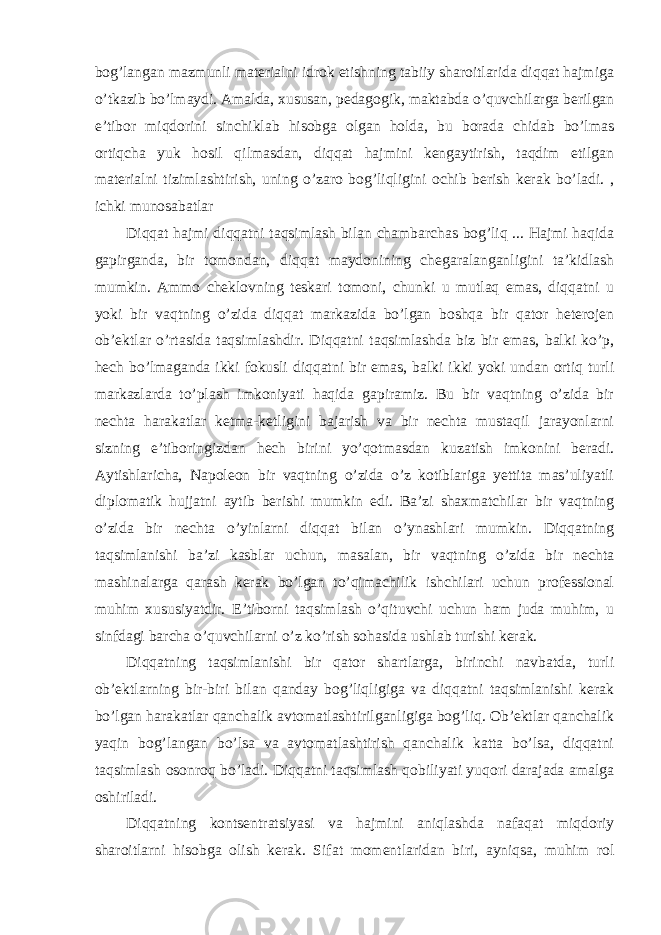 bog’langan mazmunli materialni idrok etishning tabiiy sharoitlarida diqqat hajmiga o’tkazib bo’lmaydi. Amalda, xususan, pedagogik, maktabda o’quvchilarga berilgan e’tibor miqdorini sinchiklab hisobga olgan holda, bu borada chidab bo’lmas ortiqcha yuk hosil qilmasdan, diqqat hajmini kengaytirish, taqdim etilgan materialni tizimlashtirish, uning o’zaro bog’liqligini ochib berish kerak bo’ladi. , ichki munosabatlar Diqqat hajmi diqqatni taqsimlash bilan chambarchas bog’liq ... Hajmi haqida gapirganda, bir tomondan, diqqat maydonining chegaralanganligini ta’kidlash mumkin. Ammo cheklovning teskari tomoni, chunki u mutlaq emas, diqqatni u yoki bir vaqtning o’zida diqqat markazida bo’lgan boshqa bir qator heterojen ob’ektlar o’rtasida taqsimlashdir. Diqqatni taqsimlashda biz bir emas, balki ko’p, hech bo’lmaganda ikki fokusli diqqatni bir emas, balki ikki yoki undan ortiq turli markazlarda to’plash imkoniyati haqida gapiramiz. Bu bir vaqtning o’zida bir nechta harakatlar ketma-ketligini bajarish va bir nechta mustaqil jarayonlarni sizning e’tiboringizdan hech birini yo’qotmasdan kuzatish imkonini beradi. Aytishlaricha, Napoleon bir vaqtning o’zida o’z kotiblariga yettita mas’uliyatli diplomatik hujjatni aytib berishi mumkin edi. Ba’zi shaxmatchilar bir vaqtning o’zida bir nechta o’yinlarni diqqat bilan o’ynashlari mumkin. Diqqatning taqsimlanishi ba’zi kasblar uchun, masalan, bir vaqtning o’zida bir nechta mashinalarga qarash kerak bo’lgan to’qimachilik ishchilari uchun professional muhim xususiyatdir. E’tiborni taqsimlash o’qituvchi uchun ham juda muhim, u sinfdagi barcha o’quvchilarni o’z ko’rish sohasida ushlab turishi kerak. Diqqatning taqsimlanishi bir qator shartlarga, birinchi navbatda, turli ob’ektlarning bir-biri bilan qanday bog’liqligiga va diqqatni taqsimlanishi kerak bo’lgan harakatlar qanchalik avtomatlashtirilganligiga bog’liq. Ob’ektlar qanchalik yaqin bog’langan bo’lsa va avtomatlashtirish qanchalik katta bo’lsa, diqqatni taqsimlash osonroq bo’ladi. Diqqatni taqsimlash qobiliyati yuqori darajada amalga oshiriladi. Diqqatning kontsentratsiyasi va hajmini aniqlashda nafaqat miqdoriy sharoitlarni hisobga olish kerak. Sifat momentlaridan biri, ayniqsa, muhim rol 