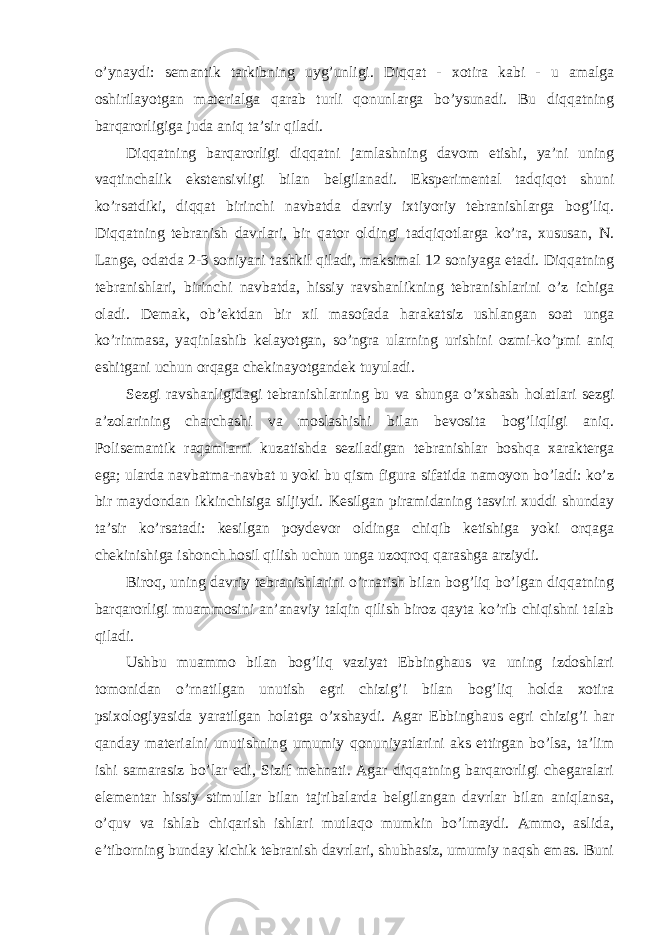 o’ynaydi: semantik tarkibning uyg’unligi. Diqqat - xotira kabi - u amalga oshirilayotgan materialga qarab turli qonunlarga bo’ysunadi. Bu diqqatning barqarorligiga juda aniq ta’sir qiladi. Diqqatning barqarorligi diqqatni jamlashning davom etishi, ya’ni uning vaqtinchalik ekstensivligi bilan belgilanadi. Eksperimental tadqiqot shuni ko’rsatdiki, diqqat birinchi navbatda davriy ixtiyoriy tebranishlarga bog’liq. Diqqatning tebranish davrlari, bir qator oldingi tadqiqotlarga ko’ra, xususan, N. Lange, odatda 2-3 soniyani tashkil qiladi, maksimal 12 soniyaga etadi. Diqqatning tebranishlari, birinchi navbatda, hissiy ravshanlikning tebranishlarini o’z ichiga oladi. Demak, ob’ektdan bir xil masofada harakatsiz ushlangan soat unga ko’rinmasa, yaqinlashib kelayotgan, so’ngra ularning urishini ozmi-ko’pmi aniq eshitgani uchun orqaga chekinayotgandek tuyuladi. Sezgi ravshanligidagi tebranishlarning bu va shunga o’xshash holatlari sezgi a’zolarining charchashi va moslashishi bilan bevosita bog’liqligi aniq. Polisemantik raqamlarni kuzatishda seziladigan tebranishlar boshqa xarakterga ega; ularda navbatma-navbat u yoki bu qism figura sifatida namoyon bo’ladi: ko’z bir maydondan ikkinchisiga siljiydi. Kesilgan piramidaning tasviri xuddi shunday ta’sir ko’rsatadi: kesilgan poydevor oldinga chiqib ketishiga yoki orqaga chekinishiga ishonch hosil qilish uchun unga uzoqroq qarashga arziydi. Biroq, uning davriy tebranishlarini o’rnatish bilan bog’liq bo’lgan diqqatning barqarorligi muammosini an’anaviy talqin qilish biroz qayta ko’rib chiqishni talab qiladi. Ushbu muammo bilan bog’liq vaziyat Ebbinghaus va uning izdoshlari tomonidan o’rnatilgan unutish egri chizig’i bilan bog’liq holda xotira psixologiyasida yaratilgan holatga o’xshaydi. Agar Ebbinghaus egri chizig’i har qanday materialni unutishning umumiy qonuniyatlarini aks ettirgan bo’lsa, ta’lim ishi samarasiz bo’lar edi, Sizif mehnati. Agar diqqatning barqarorligi chegaralari elementar hissiy stimullar bilan tajribalarda belgilangan davrlar bilan aniqlansa, o’quv va ishlab chiqarish ishlari mutlaqo mumkin bo’lmaydi. Ammo, aslida, e’tiborning bunday kichik tebranish davrlari, shubhasiz, umumiy naqsh emas. Buni 