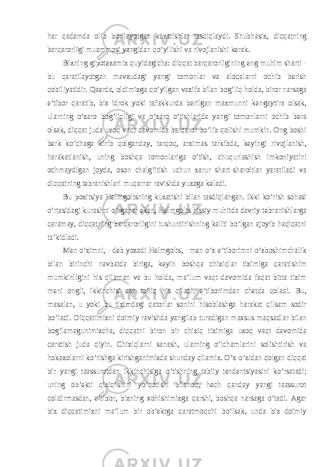 har qadamda olib borilayotgan kuzatishlar tasdiqlaydi. Shubhasiz, diqqatning barqarorligi muammosi yangidan qo’yilishi va rivojlanishi kerak. Bizning gipotezamiz quyidagicha: diqqat barqarorligining eng muhim sharti - bu qaratilayotgan mavzudagi yangi tomonlar va aloqalarni ochib berish qobiliyatidir. Qaerda, oldimizga qo’yilgan vazifa bilan bog’liq holda, biror narsaga e’tibor qaratib, biz idrok yoki tafakkurda berilgan mazmunni kengaytira olsak, ularning o’zaro bog’liqligi va o’zaro o’tishlarida yangi tomonlarni ochib bera olsak, diqqat juda uzoq vaqt davomida barqaror bo’lib qolishi mumkin. Ong boshi berk ko’chaga kirib qolganday, tarqoq, arzimas tarkibda, keyingi rivojlanish, harakatlanish, uning boshqa tomonlariga o’tish, chuqurlashish imkoniyatini ochmaydigan joyda, oson chalg’itish uchun zarur shart-sharoitlar yaratiladi va diqqatning tebranishlari muqarrar ravishda yuzaga keladi. Bu pozitsiya Helmgoltsning kuzatishi bilan tasdiqlangan. Ikki ko’rish sohasi o’rtasidagi kurashni o’rganar ekan, Helmgolts hissiy muhitda davriy tebranishlarga qaramay, diqqatning barqarorligini tushuntirishning kaliti bo’lgan ajoyib haqiqatni ta’kidladi. Men o’zimni, - deb yozadi Helmgolts, - men o’z e’tiborimni o’zboshimchalik bilan birinchi navbatda biriga, keyin boshqa chiziqlar tizimiga qaratishim mumkinligini his qilaman va bu holda, ma’lum vaqt davomida faqat bitta tizim meni ongli, ikkinchisi esa to’liq his qiladi. e’tiborimdan chetda qoladi. Bu, masalan, u yoki bu tizimdagi qatorlar sonini hisoblashga harakat qilsam sodir bo’ladi. Diqqatimizni doimiy ravishda yangilab turadigan maxsus maqsadlar bilan bog’lamagunimizcha, diqqatni biron bir chiziq tizimiga uzoq vaqt davomida qaratish juda qiyin. Chiziqlarni sanash, ularning o’lchamlarini solishtirish va hokazolarni ko’rishga kirishganimizda shunday qilamiz. O’z-o’zidan qolgan diqqat bir yangi taassurotdan ikkinchisiga o’tishning tabiiy tendentsiyasini ko’rsatadi; uning ob’ekti qiziqishini yo’qotishi bilanoq, hech qanday yangi taassurot qoldirmasdan, e’tibor, bizning xohishimizga qarshi, boshqa narsaga o’tadi. Agar biz diqqatimizni ma’lum bir ob’ektga qaratmoqchi bo’lsak, unda biz doimiy 