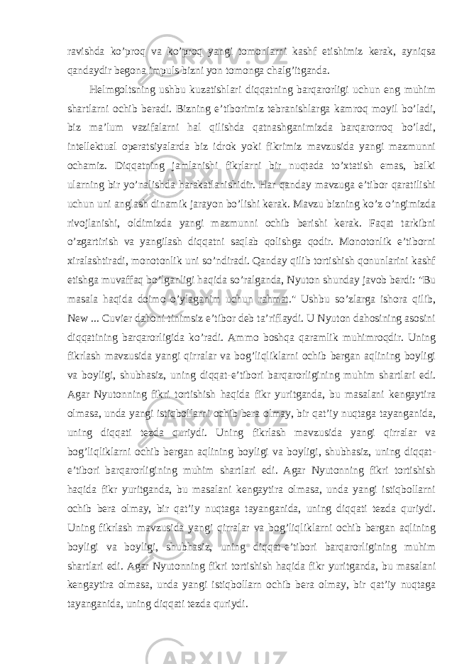 ravishda ko’proq va ko’proq yangi tomonlarni kashf etishimiz kerak, ayniqsa qandaydir begona impuls bizni yon tomonga chalg’itganda. Helmgoltsning ushbu kuzatishlari diqqatning barqarorligi uchun eng muhim shartlarni ochib beradi. Bizning e’tiborimiz tebranishlarga kamroq moyil bo’ladi, biz ma’lum vazifalarni hal qilishda qatnashganimizda barqarorroq bo’ladi, intellektual operatsiyalarda biz idrok yoki fikrimiz mavzusida yangi mazmunni ochamiz. Diqqatning jamlanishi fikrlarni bir nuqtada to’xtatish emas, balki ularning bir yo’nalishda harakatlanishidir. Har qanday mavzuga e’tibor qaratilishi uchun uni anglash dinamik jarayon bo’lishi kerak. Mavzu bizning ko’z o’ngimizda rivojlanishi, oldimizda yangi mazmunni ochib berishi kerak. Faqat tarkibni o’zgartirish va yangilash diqqatni saqlab qolishga qodir. Monotonlik e’tiborni xiralashtiradi, monotonlik uni so’ndiradi. Qanday qilib tortishish qonunlarini kashf etishga muvaffaq bo’lganligi haqida so’ralganda, Nyuton shunday javob berdi: &#34;Bu masala haqida doimo o’ylaganim uchun rahmat.&#34; Ushbu so’zlarga ishora qilib, New ... Cuvier dahoni tinimsiz e’tibor deb ta’riflaydi. U Nyuton dahosining asosini diqqatining barqarorligida ko’radi. Ammo boshqa qaramlik muhimroqdir. Uning fikrlash mavzusida yangi qirralar va bog’liqliklarni ochib bergan aqlining boyligi va boyligi, shubhasiz, uning diqqat-e’tibori barqarorligining muhim shartlari edi. Agar Nyutonning fikri tortishish haqida fikr yuritganda, bu masalani kengaytira olmasa, unda yangi istiqbollarni ochib bera olmay, bir qat’iy nuqtaga tayanganida, uning diqqati tezda quriydi. Uning fikrlash mavzusida yangi qirralar va bog’liqliklarni ochib bergan aqlining boyligi va boyligi, shubhasiz, uning diqqat- e’tibori barqarorligining muhim shartlari edi. Agar Nyutonning fikri tortishish haqida fikr yuritganda, bu masalani kengaytira olmasa, unda yangi istiqbollarni ochib bera olmay, bir qat’iy nuqtaga tayanganida, uning diqqati tezda quriydi. Uning fikrlash mavzusida yangi qirralar va bog’liqliklarni ochib bergan aqlining boyligi va boyligi, shubhasiz, uning diqqat-e’tibori barqarorligining muhim shartlari edi. Agar Nyutonning fikri tortishish haqida fikr yuritganda, bu masalani kengaytira olmasa, unda yangi istiqbollarn ochib bera olmay, bir qat’iy nuqtaga tayanganida, uning diqqati tezda quriydi. 