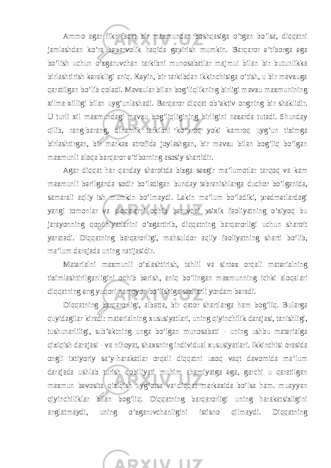 Ammo agar fikr faqat bir mazmundan boshqasiga o’tgan bo’lsa, diqqatni jamlashdan ko’ra beparvolik haqida gapirish mumkin. Barqaror e’tiborga ega bo’lish uchun o’zgaruvchan tarkibni munosabatlar majmui bilan bir butunlikka birlashtirish kerakligi aniq. Keyin, bir tarkibdan ikkinchisiga o’tish, u bir mavzuga qaratilgan bo’lib qoladi. Mavzular bilan bog’liqlikning birligi mavzu mazmunining xilma-xilligi bilan uyg’unlashadi. Barqaror diqqat ob’ektiv ongning bir shaklidir. U turli xil mazmundagi mavzu bog’liqligining birligini nazarda tutadi. Shunday qilib, rang-barang, dinamik tarkibni ko’proq yoki kamroq uyg’un tizimga birlashtirgan, bir markaz atrofida joylashgan, bir mavzu bilan bog’liq bo’lgan mazmunli aloqa barqaror e’tiborning asosiy shartidir. Agar diqqat har qanday sharoitda bizga sezgir ma’lumotlar tarqoq va kam mazmunli berilganda sodir bo’ladigan bunday tebranishlarga duchor bo’lganida, samarali aqliy ish mumkin bo’lmaydi. Lekin ma’lum bo’ladiki, predmetlardagi yangi tomonlar va aloqalarni ochib beruvchi psixik faoliyatning o’ziyoq bu jarayonning qonuniyatlarini o’zgartirib, diqqatning barqarorligi uchun sharoit yaratadi. Diqqatning barqarorligi, mahsuldor aqliy faoliyatning sharti bo’lib, ma’lum darajada uning natijasidir. Materialni mazmunli o’zlashtirish, tahlil va sintez orqali materialning tizimlashtirilganligini ochib berish, aniq bo’lingan mazmunning ichki aloqalari diqqatning eng yuqori namoyon bo’lishiga sezilarli yordam beradi. Diqqatning barqarorligi, albatta, bir qator shartlarga ham bog’liq. Bularga quyidagilar kiradi: materialning xususiyatlari, uning qiyinchilik darajasi, tanishligi, tushunarliligi, sub’ektning unga bo’lgan munosabati - uning ushbu materialga qiziqish darajasi - va nihoyat, shaxsning individual xususiyatlari. Ikkinchisi orasida ongli ixtiyoriy sa’y-harakatlar orqali diqqatni uzoq vaqt davomida ma’lum darajada ushlab turish qobiliyati muhim ahamiyatga ega, garchi u qaratilgan mazmun bevosita qiziqish uyg’otsa va diqqat markazida bo’lsa ham. muayyan qiyinchiliklar bilan bog’liq. Diqqatning barqarorligi uning harakatsizligini anglatmaydi, uning o’zgaruvchanligini istisno qilmaydi. Diqqatning 