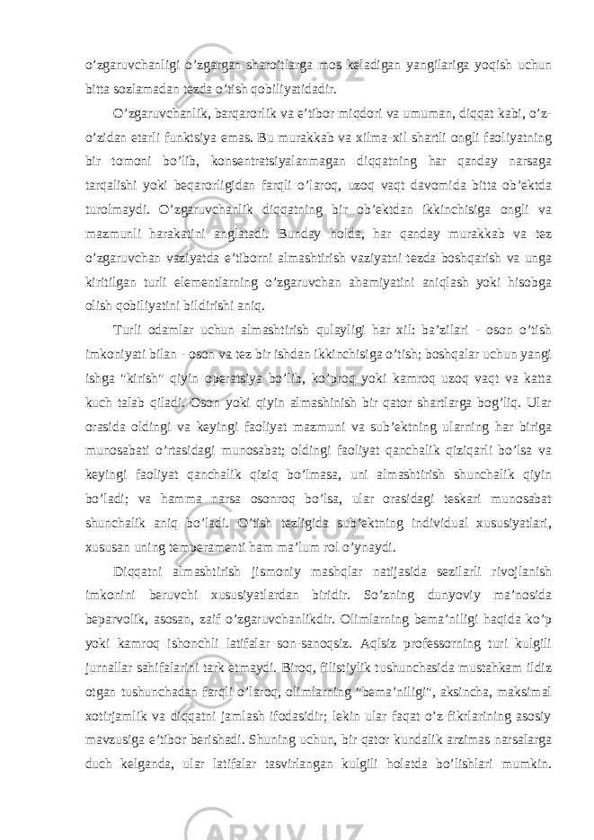 o’zgaruvchanligi o’zgargan sharoitlarga mos keladigan yangilariga yoqish uchun bitta sozlamadan tezda o’tish qobiliyatidadir. O’zgaruvchanlik, barqarorlik va e’tibor miqdori va umuman, diqqat kabi, o’z- o’zidan etarli funktsiya emas. Bu murakkab va xilma-xil shartli ongli faoliyatning bir tomoni bo’lib, konsentratsiyalanmagan diqqatning har qanday narsaga tarqalishi yoki beqarorligidan farqli o’laroq, uzoq vaqt davomida bitta ob’ektda turolmaydi. O’zgaruvchanlik diqqatning bir ob’ektdan ikkinchisiga ongli va mazmunli harakatini anglatadi. Bunday holda, har qanday murakkab va tez o’zgaruvchan vaziyatda e’tiborni almashtirish vaziyatni tezda boshqarish va unga kiritilgan turli elementlarning o’zgaruvchan ahamiyatini aniqlash yoki hisobga olish qobiliyatini bildirishi aniq. Turli odamlar uchun almashtirish qulayligi har xil: ba’zilari - oson o’tish imkoniyati bilan - oson va tez bir ishdan ikkinchisiga o’tish; boshqalar uchun yangi ishga &#34;kirish&#34; qiyin operatsiya bo’lib, ko’proq yoki kamroq uzoq vaqt va katta kuch talab qiladi. Oson yoki qiyin almashinish bir qator shartlarga bog’liq. Ular orasida oldingi va keyingi faoliyat mazmuni va sub’ektning ularning har biriga munosabati o’rtasidagi munosabat; oldingi faoliyat qanchalik qiziqarli bo’lsa va keyingi faoliyat qanchalik qiziq bo’lmasa, uni almashtirish shunchalik qiyin bo’ladi; va hamma narsa osonroq bo’lsa, ular orasidagi teskari munosabat shunchalik aniq bo’ladi. O’tish tezligida sub’ektning individual xususiyatlari, xususan uning temperamenti ham ma’lum rol o’ynaydi. Diqqatni almashtirish jismoniy mashqlar natijasida sezilarli rivojlanish imkonini beruvchi xususiyatlardan biridir. So’zning dunyoviy ma’nosida beparvolik, asosan, zaif o’zgaruvchanlikdir. Olimlarning bema’niligi haqida ko’p yoki kamroq ishonchli latifalar son-sanoqsiz. Aqlsiz professorning turi kulgili jurnallar sahifalarini tark etmaydi. Biroq, filistiylik tushunchasida mustahkam ildiz otgan tushunchadan farqli o’laroq, olimlarning &#34;bema’niligi&#34;, aksincha, maksimal xotirjamlik va diqqatni jamlash ifodasidir; lekin ular faqat o’z fikrlarining asosiy mavzusiga e’tibor berishadi. Shuning uchun, bir qator kundalik arzimas narsalarga duch kelganda, ular latifalar tasvirlangan kulgili holatda bo’lishlari mumkin. 