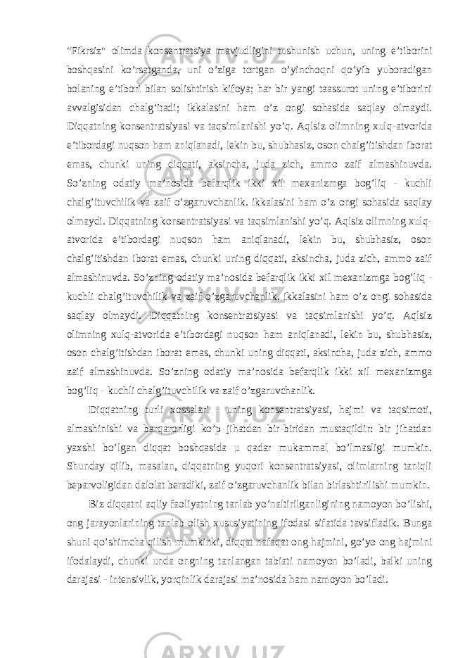 &#34;Fikrsiz&#34; olimda konsentratsiya mavjudligini tushunish uchun, uning e’tiborini boshqasini ko’rsatganda, uni o’ziga tortgan o’yinchoqni qo’yib yuboradigan bolaning e’tibori bilan solishtirish kifoya; har bir yangi taassurot uning e’tiborini avvalgisidan chalg’itadi; ikkalasini ham o’z ongi sohasida saqlay olmaydi. Diqqatning konsentratsiyasi va taqsimlanishi yo’q. Aqlsiz olimning xulq-atvorida e’tibordagi nuqson ham aniqlanadi, lekin bu, shubhasiz, oson chalg’itishdan iborat emas, chunki uning diqqati, aksincha, juda zich, ammo zaif almashinuvda. So’zning odatiy ma’nosida befarqlik ikki xil mexanizmga bog’liq - kuchli chalg’ituvchilik va zaif o’zgaruvchanlik. ikkalasini ham o’z ongi sohasida saqlay olmaydi. Diqqatning konsentratsiyasi va taqsimlanishi yo’q. Aqlsiz olimning xulq- atvorida e’tibordagi nuqson ham aniqlanadi, lekin bu, shubhasiz, oson chalg’itishdan iborat emas, chunki uning diqqati, aksincha, juda zich, ammo zaif almashinuvda. So’zning odatiy ma’nosida befarqlik ikki xil mexanizmga bog’liq - kuchli chalg’ituvchilik va zaif o’zgaruvchanlik. ikkalasini ham o’z ongi sohasida saqlay olmaydi. Diqqatning konsentratsiyasi va taqsimlanishi yo’q. Aqlsiz olimning xulq-atvorida e’tibordagi nuqson ham aniqlanadi, lekin bu, shubhasiz, oson chalg’itishdan iborat emas, chunki uning diqqati, aksincha, juda zich, ammo zaif almashinuvda. So’zning odatiy ma’nosida befarqlik ikki xil mexanizmga bog’liq - kuchli chalg’ituvchilik va zaif o’zgaruvchanlik. Diqqatning turli xossalari - uning konsentratsiyasi, hajmi va taqsimoti, almashinishi va barqarorligi ko’p jihatdan bir-biridan mustaqildir: bir jihatdan yaxshi bo’lgan diqqat boshqasida u qadar mukammal bo’lmasligi mumkin. Shunday qilib, masalan, diqqatning yuqori konsentratsiyasi, olimlarning taniqli beparvoligidan dalolat beradiki, zaif o’zgaruvchanlik bilan birlashtirilishi mumkin. Biz diqqatni aqliy faoliyatning tanlab yo’naltirilganligining namoyon bo’lishi, ong jarayonlarining tanlab olish xususiyatining ifodasi sifatida tavsifladik. Bunga shuni qo’shimcha qilish mumkinki, diqqat nafaqat ong hajmini, go’yo ong hajmini ifodalaydi, chunki unda ongning tanlangan tabiati namoyon bo’ladi, balki uning darajasi - intensivlik, yorqinlik darajasi ma’nosida ham namoyon bo’ladi. 