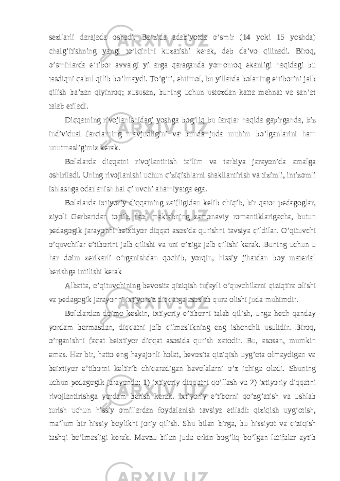 sezilarli darajada oshadi. Ba’zida adabiyotda o’smir (14 yoki 15 yoshda) chalg’itishning yangi to’lqinini kuzatishi kerak, deb da’vo qilinadi. Biroq, o’smirlarda e’tibor avvalgi yillarga qaraganda yomonroq ekanligi haqidagi bu tasdiqni qabul qilib bo’lmaydi. To’g’ri, ehtimol, bu yillarda bolaning e’tiborini jalb qilish ba’zan qiyinroq; xususan, buning uchun ustozdan katta mehnat va san’at talab etiladi. Diqqatning rivojlanishidagi yoshga bog’liq bu farqlar haqida gapirganda, biz individual farqlarning mavjudligini va bunda juda muhim bo’lganlarini ham unutmasligimiz kerak. Bolalarda diqqatni rivojlantirish ta’lim va tarbiya jarayonida amalga oshiriladi. Uning rivojlanishi uchun qiziqishlarni shakllantirish va tizimli, intizomli ishlashga odatlanish hal qiluvchi ahamiyatga ega. Bolalarda ixtiyoriy diqqatning zaifligidan kelib chiqib, bir qator pedagoglar, ziyoli Gerbartdan tortib, faol maktabning zamonaviy romantiklarigacha, butun pedagogik jarayonni beixtiyor diqqat asosida qurishni tavsiya qildilar. O’qituvchi o’quvchilar e’tiborini jalb qilishi va uni o’ziga jalb qilishi kerak. Buning uchun u har doim zerikarli o’rganishdan qochib, yorqin, hissiy jihatdan boy material berishga intilishi kerak Albatta, o’qituvchining bevosita qiziqish tufayli o’quvchilarni qiziqtira olishi va pedagogik jarayonni ixtiyorsiz diqqatga asoslab qura olishi juda muhimdir. Bolalardan doimo keskin, ixtiyoriy e’tiborni talab qilish, unga hech qanday yordam bermasdan, diqqatni jalb qilmaslikning eng ishonchli usulidir. Biroq, o’rganishni faqat beixtiyor diqqat asosida qurish xatodir. Bu, asosan, mumkin emas. Har bir, hatto eng hayajonli holat, bevosita qiziqish uyg’ota olmaydigan va beixtiyor e’tiborni keltirib chiqaradigan havolalarni o’z ichiga oladi. Shuning uchun pedagogik jarayonda: 1) ixtiyoriy diqqatni qo’llash va 2) ixtiyoriy diqqatni rivojlantirishga yordam berish kerak. Ixtiyoriy e’tiborni qo’zg’atish va ushlab turish uchun hissiy omillardan foydalanish tavsiya etiladi: qiziqish uyg’otish, ma’lum bir hissiy boylikni joriy qilish. Shu bilan birga, bu hissiyot va qiziqish tashqi bo’lmasligi kerak. Mavzu bilan juda erkin bog’liq bo’lgan latifalar aytib 